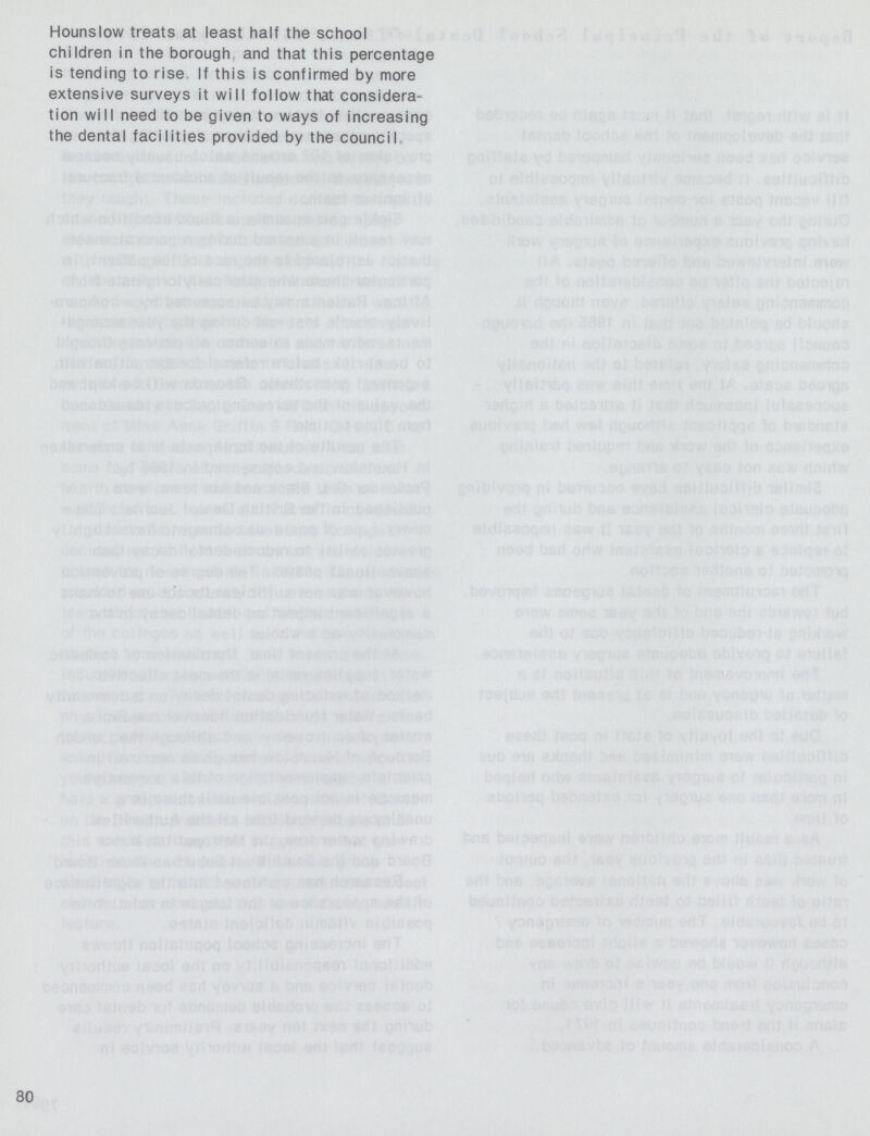 Hounslow treats at least half the school children in the borough and that this percentage is tending to rise. If this is confirmed by more extensive surveys it will follow that considera tion will need to be given to ways of increasing the dental facilities provided by the council. 80