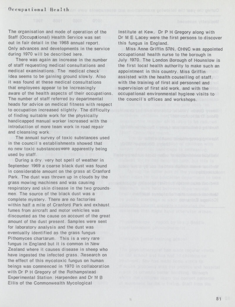 Occupational Health The organisation and mode of operation of the Staff (Occupational) Health Service was set out in fair detail in the 1968 annual report Only advances and developments in the service during 1970 will be described here There was again an increase in the number of staff requesting medical consultations and medical examinations The medical check idea seems to be gaining ground slowly Also it was found at these medical consultations that employees appear to be increasingly aware of the health aspects of their occupations, The number of staff referred by departmental heads for advice on medical fitness with respect to occupation increased slightly The difficulty of finding suitable work for the physically handicapped manual worker increased with the introduction of more team work in road repair and cleansing work The annual survey of toxic substances used in the council s establishments showed that no new toxic substanceswere apparently being used bv staff During a dry very hot spell of weather in September 1969 a coarse black dust was found in considerable amount on the grass at Cranford Park The dust was thrown up in clouds by the grass mowing machines and was causing respiratory and skin disease in the two grounds men The source of the black dust was a complete mystery. There are no factories within half a mile of Cranford Park and exhaust fumes from aircraft and motor vehicles was discounted as the cause on account of the great amount of the dust present Samples were sent for laboratory analysis and the dust was eventually identified as the grass fungus Pithomvces chartarum This is a very rare fungus in England but it is common in New Zealand where it causes disease in sheep who have ingested the infected grass Research on the effect of this mvcotoxic fungus on human beings was commenced in 1970 in collaboration with Dr P H Gregory of the Rothampstead Experimental Station Harpenden and Dr M B Ellis of the Commonwealth Mycological Institute at Kew, Dr P H Gregory along with Dr M E Lacey were the first persons to discover this fungus in England Miss Anne Griffin SRN( OHNC was appointed occupational health nurse to the borough in July 1970 The London Borough of Hounslow is the first local health authority to make such an appointment in this country, Miss Griffin assisted with the health couselling of staff with the training of first aid personnel and supervision of first aid work and with the occupational environmental hygiene visits to the council s offices and workshops 81