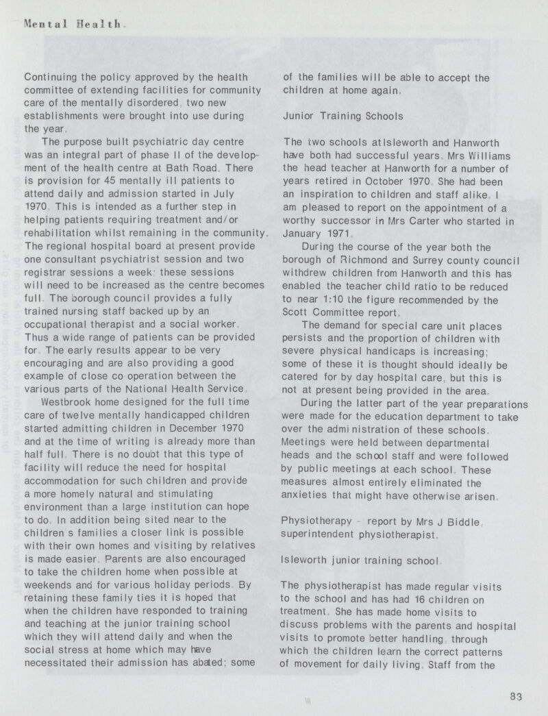 Mental Health Continuing the policy approved by the health committee of extending facilities for community care of the mentally disordered two new establishments were brought into use during the year, The purpose built psychiatric day centre was an integral part of phase II of the develop ment of the health centre at Bath Road. There is provision for 45 mentally ill patients to attend daily and admission started in July 1970 This is intended as a further step in helping patients requiring treatment and/or rehabilitation whilst remaining in the community. The regional hospital board at present provide one consultant psychiatrist session and two registrar sessions a week these sessions will need to be increased as the centre becomes full The borough council provides a fully trained nursing staff backed up by an occupational therapist and a social worker Thus a wide range of patients can be provided for The early results appear to be very encouraging and are also providing a good example of close co operation between the various parts of the National Health Service Westbrook home designed for the full time care of twelve mentally handicapped children started admitting children in December 1970 and at the time of writing is already more than half full There is no doubt that this type of facility will reduce the need for hospital accommodation for such children and provide a more homely natural and stimulating environment than a large institution can hope to do In addition being sited near to the children s families a closer link is possible with their own homes and visiting by relatives is made easier Parents are also encouraged to take the children home when possible at weekends and for various holiday periods By retaining these family ties it is hoped that when the children have responded to training and teaching at the junior training school which they will attend daily and when the social stress at home which may have necessitated their admission has abated- some of the families will be able to accept the children at home again. Junior Training Schools The two schools atlsleworth and Hanworth ha/e both had successful years Mrs Williams the head teacher at Hanworth for a number of years retired in October 1970 She had been an inspiration to children and staff alike I am pleased to report on the appointment of a worthy successor in Mrs Carter who started in January 1971 During the course of the year both the borough of Richmond and Surrey county council withdrew children from Hanworth and this has enabled the teacher child ratio to be reduced to near 1:10 the figure recommended by the Scott Committee report. The demand for special care unit places persists and the proportion of children with severe physical handicaps is increasing; some of these it is thought should ideally be catered for by day hospital care! but this is not at present being provided in the area. During the latter part of the year preparations were made for the education department to take over the admi nistration of these schools. Meetings were held between departmental heads and the school staff and were followed by public meetings at each school. These measures almost entirely eliminated the anxieties that might have otherwise arisen Physiotherapy report by Mrs J Biddle superintendent physiotherapist, Isleworth junior training school The physiotherapist has made regular visits to the school and has had 16 children on treatment She has made home visits to discuss problems with the parents and hospital visits to promote better handling through which the children learn the correct patterns of movement for daily living. Staff from the 83