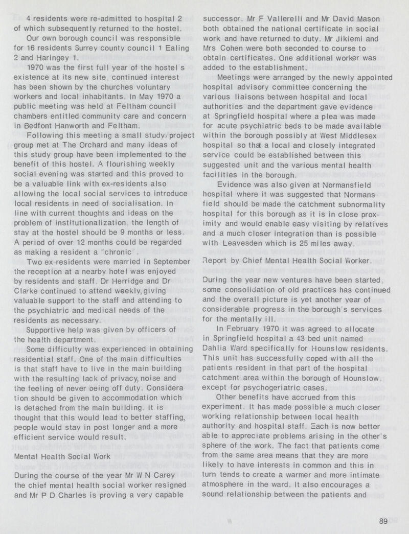 4 residents were re-admitted to hospital 2 of which subsequently returned to the hostel. Our own borough council was responsible for 16 residents Surrev county council 1 Ealing 2 and Haringey 1. 1970 was the first full year of the hostel s existence at its new site continued interest has been shown by the churches voluntary workers and local inhabitants. In Mav 1970 a public meeting was held at Feltham council chambers entitled community care and concern in Bedfont Hanworth and Feltham, Following this meeting a small studv/ project group met at The Orchard and many ideas of this studv group have been implemented to the benefit of this hostel, A flourishing weekly social evening was started and this proved to be a valuable link with ex-residents also allowing the local social services to introduce local residents in need of socialisation, in line with current thoughts and ideas on the problem of institutionalization the length of stay at the hostel should be 9 months or less, A period of over 12 months could be regarded as making a resident a chronic Two ex residents were married in September the reception at a nearbv hotel was enjoyed by residents and staff, Dr Herridge and Dr Clarke continued to attend weeklv^iving valuable support to the staff and attending to the psychiatric and medical needs of the residents as necessary, Supportive help was given bv officers of the health department, Some difficulty was experienced in obtaining residential staff. One of the main difficulties is that staff have to live in the main building with the resulting lack of privacy, noise and the feeling of never oeing off duty, Considera tion should be given to accommodation which is detached from the main building. It is thought that this would lead to better staffing., people would stav in post longer and a more efficient service would result, Mental Health Social Work During the course of the year Mr W N Carev the chief mental health social worker resigned and Mr P D Charles is proving a very capable successor, Mr F Vallerelli and Mr David Mason both obtained the national certificate in social work and have returned to duty,, Mr Jikiemi and Mrs Cohen were both seconded to course to obtain certificates. One additional worker was added to the establishment, Meetings were arranged by the newly appointed hospital advisory committee concerning the various liaisons between hospital and local authorities and the department gave evidence at Springfield hospital where a plea was made for acute psychiatric beds to be made available within the borough possibly at West Middlesex hospital so that a local and closely integrated service could be established between this suggested unit and the various mental health facilities in the borough Evidence was also given at Normansfield hospital where it was suggested that Normans field should be made the catchment subnormality hospital for this borough as it is in close prox imity and would enable easy visiting by relatives and a much closer integration than is possible with Leavesden which is 25 miles away Report by Chief Mental Health Social Worker, During the year new ventures have been started some consolidation of old practices has continued and the overall picture is yet another vear of considerable progress in the borough s services for the mentally ill,. In February 1970 it was agreed to allocate in Springfield hospital a 43 bed unit named Dahlia Ward specifically for Hounslow residents, This unit has successfully coped with all the patients resident in that part of the hospital catchment area within the borough of Hounslow except for psvchogeriatric cases. Other benefits have accrued from this experiment It has made possible a much closer working relationship between local health authority and hospital staff,, Each is now better able to appreciate problems arising in the other s sphere of the work. The fact that patients come from the same area means that they are more likely to have interests in common and this in turn tends to create a warmer and more intimate atmosphere in the ward. It also encourages a sound relationship between the patients and 89