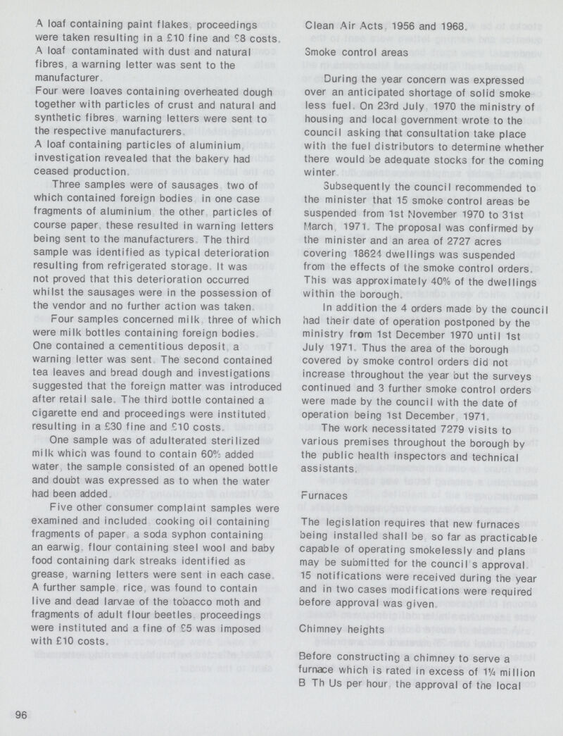 A loaf containing paint flakes proceedings were taken resulting in a £10 fine and £8 costs, A loaf contaminated with dust and natural fibres a warning letter was sent to the manufacturer Four were loaves containing overheated dough together with particles of crust and natural and synthetic fibres warning letters were sent to the respective manufacturers A loaf containing particles of aluminium investigation revealed that the bakerv had ceased production Three samples were of sausages two of which contained foreign bodies in one case fragments of aluminium the other particles of course paper, these resulted in warning letters being sent to the manufacturers The third sample was identified as typical deterioration resulting from refrigerated storage It was not proved that this deterioration occurred whilst the sausages were in the possession of the vendor and no further action was taken Four samples concerned milk three of which were milk bottles containing foreign bodies One contained a cementitious deposit a warning letter was sent The second contained tea leaves and bread dough and investigations suggested that the foreign matter was introduced after retail sale. The third bottle contained a cigarette end and proceedings were instituted resulting in a £30 fine and £10 costs. One sample was of adulterated sterilized milk which was found to contain 60% added water the sample consisted of an opened bottle and doubt was expressed as to when the water had been added Five other consumer complaint samples were examined and included cooking oil containing fragments of paper a soda syphon containing an earwig flour containing steel wool and babv food containing dark streaks identified as grease, warning letters were sent in each case A further sample rice was found to contain live and dead larvae of the tobacco moth and fragments of adult flour beetles proceedings were instituted and a fine of £5 was imposed with £10 costs, Clean Air Acts 1956 and 1968, Smoke control areas During the year concern was expressed over an anticipated shortage of solid smoke less fuel. On 23rd July 1970 the ministry of housing and local government wrote to the council asking that consultation take place with the fuel distributors to determine whether there would be adequate stocks for the coming winter Subsequently the council recommended to the minister that 15 smoke control areas be suspended from 1st November 1970 to 31st March 1971, The proposal was confirmed by the minister and an area of 2727 acres covering 18624 dwellings was suspended from the effects of the smoke control orders, This was approximately 40% of the dwellings within the borough. In addition the 4 orders made by the council had their date of operation postponed by the ministry from 1st December 1970 until 1st July 1971, Thus the area of the borough covered oy smoke control orders did not increase throughout the vear but the surveys continued and 3 further smoke control orders were made by the council with the date of operation being 1st December 1971, The work necessitated 7279 visits to various premises throughout the borough bv the public health inspectors and technical assistants. Furnaces The legislation requires that new furnaces being installed shall be so far as practicable capable of operating smokelessly and plans may be submitted for the council s approval 15 notifications were received during the year and in two cases modifications were required before approval was given Chimnev heights Before constructing a chimney to serve a furnace which is rated in excess of Vh million B Th Us per hour the approval of the local 96