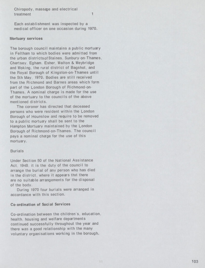 Chiropody, massage and electrical treatment 1 Each establishment was inspected by a medical officer on one occasion during 1970. Mortuary services The borough council maintains a public mortuary in Feltham to which bodies were admitted from the urban districts of Staines Sunbury on Thames, Chertsey, Egham Esher Walton & Weybridge and Woking the rural district of Bagshot. and the Royal Borough of Kingston-on Thames until the 5th Mav 1970. Bodies are still received from the Richmond and Barnes areas which form part of the London Borough of Richmond on Thames A nominal charge is made for the use of the mortuary to the councils of the above mentioned districts. The coroner has directed that deceased persons who were resident within the London Borough of Hounslow and require to be removed to a public mortuary shall be sent to the Hampton Mortuary maintained by the London Borough of Richmond-on-Thames. The council pays a nominal charge for the use of this mortuary. Burials Under Section 50 of the National Assistance Act 1948 it is the duty of the council to arrange the burial of any person who has died in the district, where it appears that there are no suitable arrangements for the disposal of the body. During 1970 four burials were arranged in accordance with this section. Co ordination of Social Services Co-ordination between the children's education health housing and welfare departments continued successfully throughout the year and there was a good relationship with the many voluntary organisations working in the borough. 103
