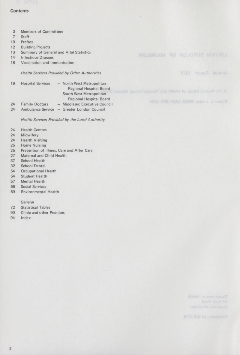 Contents 3 Members of Committees 7 Staff 10 Preface 12 Building Projects 13 Summary of General and Vital Statistics 14 Infectious Diseases 18 Vaccination and Immunisation Health Services Provided by Other Authorities 19 Hospital Services — North West Metropolitan Regional Hospital Board South West Metropolitan Regional Hospital Board 24 Family Doctors — Middlesex Executive Council 24 Ambulance Service — Greater London Council Health Services Provided by the Local Authority 24 Health Centres 24 Midwifery 24 Health Visiting 25 Home Nursing 25 Prevention of illness, Care and After Care 27 Maternal and Child Health 37 School Health 32 School Dental 54 Occupational Health 54 Student Health 57 Mental Health 56 Social Services 59 Environmental Health General 72 Statistical Tables 90 Clinic and other Premises 94 Index 2