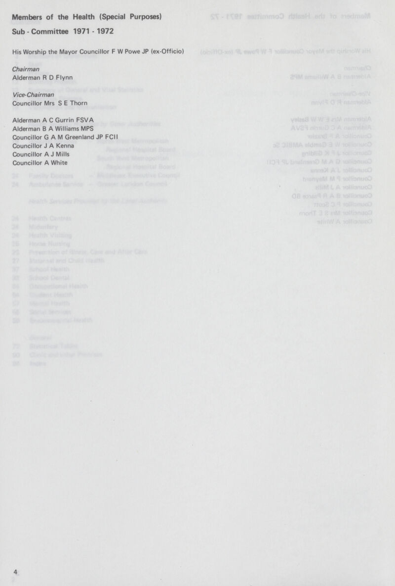 Members of the Health (Special Purposes) Sub - Committee 1971 - 1972 His Worship the Mayor Councillor F W Powe JP (ex-Officio) Chairman Alderman R D Flynn Vice-Chairman Councillor Mrs S E Thorn Alderman A C Gurrin FSVA Alderman B A Williams MPS Councillor GAM Greenland JP FCII Councillor J A Kenna Councillor A J Mills Councillor A White 4