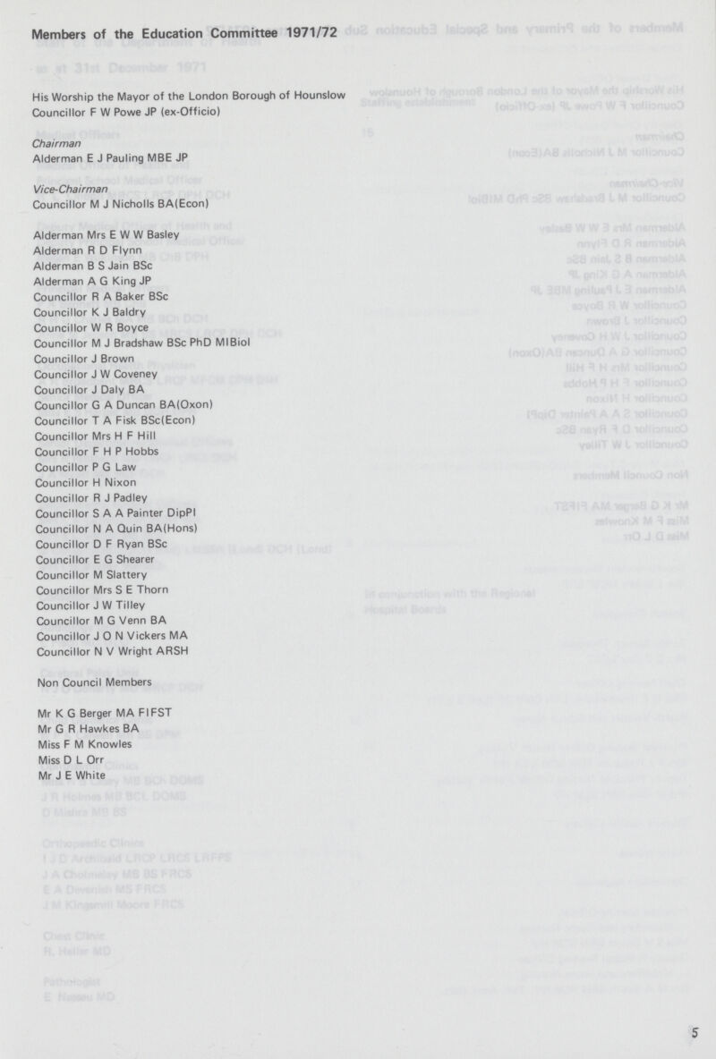 Members of the Education Committee 1971/72 His Worship the Mayor of the London Borough of Hounslow Councillor F W Powe JP (ex-Officio) Chairman Alderman E J Pauling MBE JP Vice-Chairman Councillor M J Nicholls BA(Econ) Alderman Mrs E W W Basley Alderman R D Flynn Alderman B S Jain BSc Alderman A G King JP Councillor R A Baker BSc Councillor K J Baldry Councillor W R Boyce Councillor M J Bradshaw BSc PhD MI Biol Councillor J Brown Councillor J W Coveney Councillor J Daly BA Councillor G A Duncan BA(Oxon) Councillor T A Fisk BSc(Econ) Councillor Mrs H F Hill Councillor F H P Hobbs Councillor P G Law Councillor H Nixon Councillor R J Padley Councillor S A A Painter DipPI Councillor N A Quin BA(Hons) Councillor D F Ryan BSc Councillor E G Shearer Councillor M Slattery Councillor Mrs S E Thorn Councillor J W Tilley Councillor M G Venn BA Councillor JON Vickers MA Councillor N V Wright ARSH Non Council Members Mr K G Berger MA FIFST Mr G R Hawkes BA Miss F M Knowles Miss D L Orr Mr J E White 5