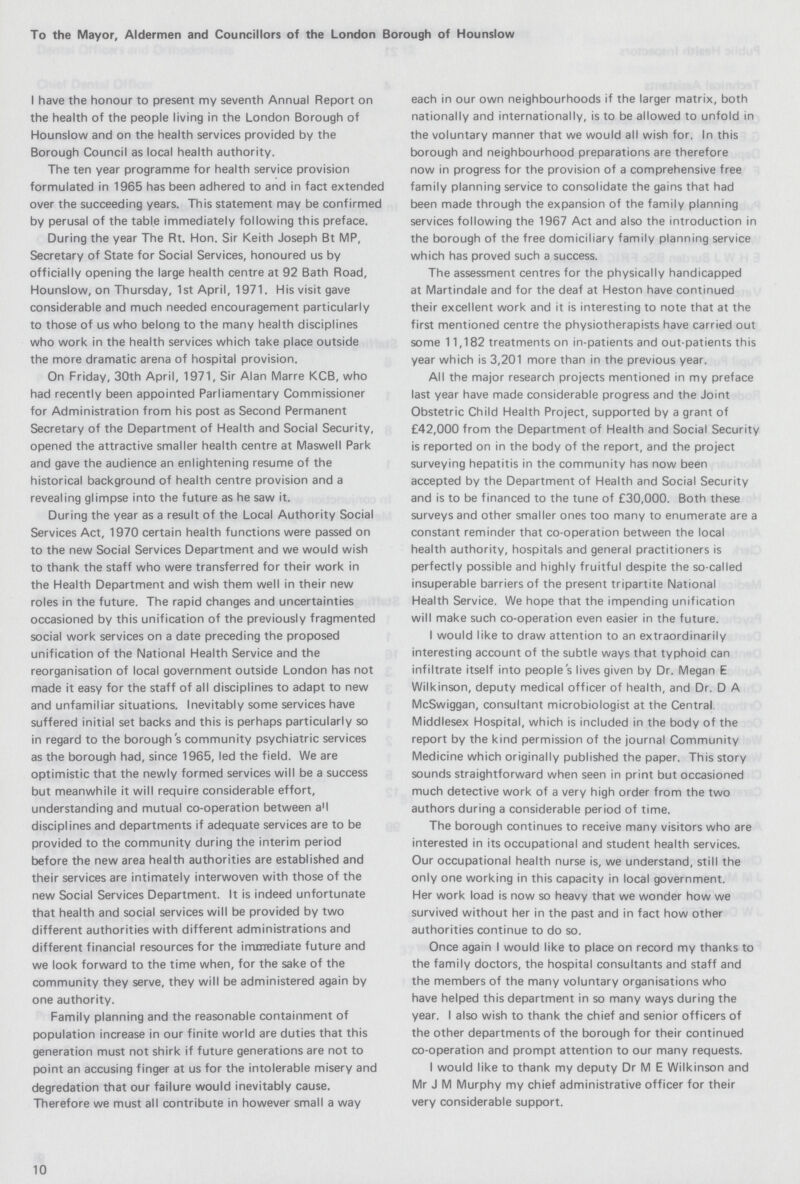 To the Mayor, Aldermen and Councillors of the London Borough of Hounslow I have the honour to present my seventh Annual Report on the health of the people living in the London Borough of Hounslow and on the health services provided by the Borough Council as local health authority. The ten year programme for health service provision formulated in 1965 has been adhered to and in fact extended over the succeeding years. This statement may be confirmed by perusal of the table immediately following this preface. During the year The Rt. Hon. Sir Keith Joseph Bt MP, Secretary of State for Social Services, honoured us by officially opening the large health centre at 92 Bath Road, Hounslow, on Thursday, 1st April, 1971. His visit gave considerable and much needed encouragement particularly to those of us who belong to the many health disciplines who work in the health services which take place outside the more dramatic arena of hospital provision. On Friday, 30th April, 1971, Sir Alan Marre KCB, who had recently been appointed Parliamentary Commissioner for Administration from his post as Second Permanent Secretary of the Department of Health and Social Security, opened the attractive smaller health centre at Maswell Park and gave the audience an enlightening resume of the historical background of health centre provision and a revealing glimpse into the future as he saw it. During the year as a result of the Local Authority Social Services Act, 1970 certain health functions were passed on to the new Social Services Department and we would wish to thank the staff who were transferred for their work in the Health Department and wish them well in their new roles in the future. The rapid changes and uncertainties occasioned by this unification of the previously fragmented social work services on a date preceding the proposed unification of the National Health Service and the reorganisation of local government outside London has not made it easy for the staff of all disciplines to adapt to new and unfamiliar situations. Inevitably some services have suffered initial set backs and this is perhaps particularly so in regard to the borough s community psychiatric services as the borough had, since 1965, led the field. We are optimistic that the newly formed services will be a success but meanwhile it will require considerable effort, understanding and mutual co-operation between a'l disciplines and departments if adequate services are to be provided to the community during the interim period before the new area health authorities are established and their services are intimately interwoven with those of the new Social Services Department. It is indeed unfortunate that health and social services will be provided by two different authorities with different administrations and different financial resources for the immediate future and we look forward to the time when, for the sake of the community they serve, they will be administered again by one authority. Family planning and the reasonable containment of population increase in our finite world are duties that this generation must not shirk if future generations are not to point an accusing finger at us for the intolerable misery and degredation that our failure would inevitably cause. Therefore we must all contribute in however small a way 10 each in our own neighbourhoods if the larger matrix, both nationally and internationally, is to be allowed to unfold in the voluntary manner that we would all wish for. In this borough and neighbourhood preparations are therefore now in progress for the provision of a comprehensive free family planning service to consolidate the gains that had been made through the expansion of the family planning services following the 1967 Act and also the introduction in the borough of the free domiciliary family planning service which has proved such a success. The assessment centres for the physically handicapped at Martindale and for the deaf at Heston have continued their excellent work and it is interesting to note that at the first mentioned centre the physiotherapists have carried out some 11,182 treatments on in-patients and out-patients this year which is 3,201 more than in the previous year. All the major research projects mentioned in my preface last year have made considerable progress and the Joint Obstetric Child Health Project, supported by a grant of £42,000 from the Department of Health and Social Security is reported on in the body of the report, and the project surveying hepatitis in the community has now been accepted by the Department of Health and Social Security and is to be financed to the tune of £30,000. Both these surveys and other smaller ones too many to enumerate are a constant reminder that co-operation between the local health authority, hospitals and general practitioners is perfectly possible and highly fruitful despite the so-called insuperable barriers of the present tripartite National Health Service. We hope that the impending unification will make such co-operation even easier in the future. I would like to draw attention to an extraordinarily interesting account of the subtle ways that typhoid can infiltrate itself into people s lives given by Dr. Megan E Wilkinson, deputy medical officer of health, and Dr. D A McSwiggan, consultant microbiologist at the Central Middlesex Hospital, which is included in the body of the report by the kind permission of the journal Community Medicine which originally published the paper. This story sounds straightforward when seen in print but occasioned much detective work of a very high order from the two authors during a considerable period of time. The borough continues to receive many visitors who are interested in its occupational and student health services. Our occupational health nurse is, we understand, still the only one working in this capacity in local government. Her work load is now so heavy that we wonder how we survived without her in the past and in fact how other authorities continue to do so. Once again I would like to place on record my thanks to the family doctors, the hospital consultants and staff and the members of the many voluntary organisations who have helped this department in so many ways during the year. I also wish to thank the chief and senior officers of the other departments of the borough for their continued co-operation and prompt attention to our many requests. I would like to thank my deputy Dr M E Wilkinson and Mr J M Murphy my chief administrative officer for their very considerable support.
