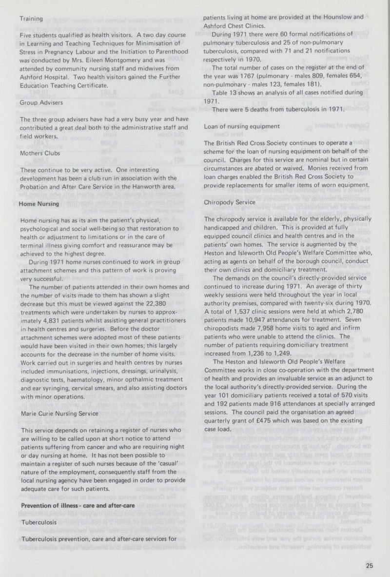 Training Five students qualified as health visitors. A two day course in Learning and Teaching Techniques for Minimisation of Stress in Pregnancy Labour and the Initiation to Parenthood was conducted by Mrs. Eileen Montgomery and was attended by community nursing staff and midwives from Ashford Hospital. Two health visitors gained the Further Education Teaching Certificate. Group Advisers The three group advisers have had a very busy year and have contributed a great deal both to the administrative staff and field workers. Mothers Clubs These continue to be very active. One interesting development has been a club run in association with the Probation and After Care Service in the Hanworth area. Home Nursing Home nursing has as its aim the patient's physical, psychological and social well-being so that restoration to health or adjustment to limitations or in the care of terminal illness giving comfort and reassurance may be achieved to the highest degree. During 1971 home nurses continued to work in group attachment schemes and this pattern of work is proving very successful. The number of patients attended in their own homes and the number of visits made to them has shown a slight decrease but this must be viewed against the 22,380 treatments which were undertaken by nurses to approx imately 4,831 patients whilst assisting general practitioners in health centres and surgeries. Before the doctor attachment schemes were adopted most of these patients would have been visited in their own homes; this largely accounts for the decrease in the number of home visits. Work carried out in surgeries and health centres by nurses included immunisations, injections, dressings, urinalysis, diagnostic tests, haematology, minor opthalmic treatment and ear syringing, cervical smears, and also assisting doctors with minor operations. Marie Curie Nursing Service This service depends on retaining a register of nurses who are willing to be called upon at short notice to attend patients suffering from cancer and who are requiring night or day nursing at home. It has not been possible to maintain a register of such nurses because of the 'casual' nature of the employment, consequently staff from the local nursing agency have been engaged in order to provide adequate care for such patients. patients living at home are provided at the Hounslow and Ashford Chest Clinics. During 1971 there were 60 formal notifications of pulmonary tuberculosis and 25 of non-pulmonary tuberculosis, compared with 71 and 21 notifications respectively in 1970. The total number of cases on the register at the end of the year was 1767 (pulmonary - males 809, females 654, non-pulmonary - males 123, females 181). Table 13 shows an analysis of all cases notified during 1971. There were 5 deaths from tuberculosis in 1971. Loan of nursing equipment The British Red Cross Society continues to operate a scheme for the loan of nursing equipment on behalf of the council. Charges for this service are nominal but in certain circumstances are abated or waived. Monies received from loan charges enabled the British Red Cross Society to provide replacements for smaller items of worn equipment. Chiropody Service The chiropody service is available for the elderly, physically handicapped and children. This is provided at fully equipped council clinics and health centres and in the patients' own homes. The service is augmented by the Heston and Isleworth Old People's Welfare Committee who, acting as agents on behalf of the borough council, conduct their own clinics and domiciliary treatment. The demands on the council's directly-provided service continued to increase during 1971. An average of thirty weekly sessions were held throughout the year in local authority premises, compared with twenty-six during 1970. A total of 1,537 clinic sessions were held at which 2,780 patients made 10,947 attendances for treatment. Seven chiropodists made 7,958 home visits to aged and infirm patients who were unable to attend the clinics. The number of patients requiring domiciliary treatment increased from 1,236 to 1,249. The Heston and Isleworth Old People's Welfare Committee works in close co-operation with the department of health and provides an invaluable service as an adjunct to the local authority's directly-provided service. During the year 101 domiciliary patients received a total of 570 visits and 192 patients made 916 attendances at specially arranged sessions. The council paid the organisation an agreed quarterly grant of £475 which was based on the existing case load. Prevention of illness - care and after-care Tuberculosis Tuberculosis prevention, care and after-care services for 25