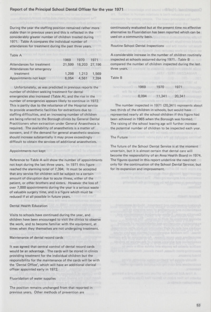 Report of the Principal School Dental Officer for the year 1971 During the year the staffing position remained rather more stable than in previous years and this is reflected in the considerably greater number of children treated during 1971. Table A compares the individual number of attendances for treatment during the past three years. Table A 1969 1970 1971 Attendances for treatment 21,599 18,203 27,196 Attendances for emergency treatment 1,298 1,213 1,569 Appointments not kept 6,054 4,561 7,394 Unfortunately, as was predicted in previous reports the number of children seeking treatment for dental emergencies also increased (Table A), and the rise in the number of emergencies appears likely to continue in 1972. This is partly due to the reluctance of the Hospital service to provide anaesthetic facilities for extractions due to staffing difficulties, and an increasing number of children are being referred to the Borough clinics by General Dental Practitioners when extraction under General Anaesthesia is required. The availability of anaesthetists is a matter of concern, and if the demand for general anaesthetic sessions should increase substantially it may prove exceedingly difficult to obtain the services of additional anaesthetists. Appointments not kept Reference to Table A will show the number of appointment: not kept during the last three years. In 1971 this figure reached the alarming total of 7,394. It must be accepted that any service fdr children will be subject to a certain amount of disruption due to acute illness, either of the patient, or other brothers and sisters. However the loss of over 7,000 appointments during the year is a serious waste of valuable surgery time, and is a figure which must be reduced if at all possible in future years. Dental Health Education Visits to schools have continued during the year, and children have been encouraged to visit the clinics to observe the work, and to become familiar with the equipment, at times when they themselves are not undergoing treatment. Maintenance of dental record cards It was agreed that central control of dental record cards would be an advantage. The cards will be stored in clinics providing treatment for the individual children but the responsibility for the maintenance of the cards will be with the 'Dental Office', which will have an additional clerical officer appointed early in 1972. Fluoridation of water supplies The position remains unchanged from that reported in previous years. Other methods of prevention are continuously evaluated but at the present time no effective alternative to Fluoridation has been reported which can be used on a community basis. Routine School Dental Inspections A considerable increase in the number of children routinely inspected at schools occurred during 1971. Table B compared the number of children inspected during the last three years. Table B 1969 1970 1971 8,094 11,341 20,341 The number inspected in 1971 (20,341) represents about two thirds of the children in schools, but would have represented nearly all the school children if this figure had been achieved in 1965 when the Borough was formed. The raising of the school leaving age will further increase the potential number of children to be inspected each year. The Future The future of the School Dental Service is at the moment uncertain, but it is almost certain that dental care will become the responsibility of an Area Health Board in 1974. The figures quoted in this report underline the need not only for the continuation of the School Dental Service, but for its expansion and improvement. 53