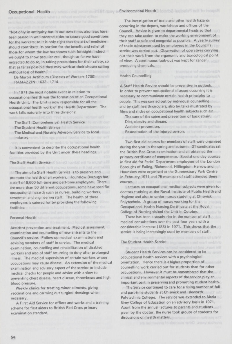Occupational Health Environmental Health Not only in antiquity but in our own times also laws have been passed in well-ordered cities to secure good conditions for the workers; so it is only right that the art of medicine should contribute its portion for the benefit and relief of those for whom the law has shown such foresight; indeed we ought to show peculiar zeal, though so far we have neglected to do so, in taking precautions for their safety, so that as far as possible they may work at their chosen calling without loss of health. De Morbis Artificum (Diseases of Workers 1700) RAMAZZINI 1633- 1714. In 1971 the most notable event in relation to occupational health was the formation of an Occupational Health Unit. The Unit is now responsible for all the occupational health work of the Health Department. The work falls naturally into three divisions: The Staff (Comprehensive) Health Service The Student Health Service The Medical and Nursing Advisory Service to local industry. It is convenient to describe the occupational health facilities provided by the Unit under these headings. The Staff Health Service The aim of a Staff Health Service is to preserve and promote the health of all workers. Hounslow Borough has a staff of 8,600 full-time and part-time employees. There are more than 50 different occupations, some have specific occupational hazards such as nurses, building workers, sewermen and engineering staff. The health of these employees is catered for by providing the following facilities: Personal Health Accident prevention and treatment. Medical assessment, examination and counselling of new entrants to the Council's service. Follow up medical examinations and advising members of staff in service. The medical examination, counselling and rehabilitation of disabled workers and also of staff returning to duty after prolonged illness. The medical supervision of certain workers whose occupations may cause disease. An extension of the medical examination and advisory aspect of the service to include medical checks for people and advice with a view to preventing chest disease, heart disease, thromboses and high blood pressure. Weekly clinics for treating minor ailments, giving vaccinations and carrying out surgical dressings when necessary. A First Aid Service for offices and works and a training scheme for first aiders to British Red Cr0ss primary examination standard. The investigation of toxic and other health hazards occurring in the depots, workshops and offices of the Council. Advice is given to departmental heads so that they can take action to make the working environment of their staff as safe and congenial as possible. A yearly survey of toxic substances used by employees in the Council's service was carried out. Observation of operatives carrying out their work from the ergonomic and toxicological point of view. A continuous look-out was kept for cancer producing chemicals. Health Counselling A Staff Health Service should be preventive in outlook. In order to prevent occupational diseases occurring it is necessary to communicate certain health principles to people. This was carried out by individual counselling and by staff health circulars, also by talks illustrated by films and slides on occupational health subjects such as: The care of the spine and prevention of back strain. Diet, obesity and disease. Accident prevention. Resuscitation of the injured person. Two first aid courses for members of staff were organised during the year in the spring and autumn. 31 candidates sat the British Red Cross examination and all obtained the primary certificate of competence. Special one day courses in first aid for Parks' Department employees of the London Boroughs of Ealing, Richmond, Hillingdon, Harrow and Hounslow were organised at the Gunnersbury Park Centre in February 1971 and 75 members of staff attended these courses. Lectures on occupational medical subjects were given to doctors studying at the Royal Institute of Public Health and Hygiene and also to senior nurses studying at Chiswick Polytechnic. A group of nurses working for the Occupational Health Nursing Certificate at the Royal College of Nursing visited the Unit in October. There has been a steady rise in the number of staff medical consultations over the past four years with a considerable increase (188) in 1971. This shows that the service is being increasingly used by members of staff. The Student Health Service Student Health Services can be considered to be occupational health services with a psychological orientation. Hence there is a higher proportion of counselling work carried out for students than for other occupations. However it must be remembered that the clinical and environmental aspects of the service play an important part in preserving and promoting student health. The Service continued to care for a rising number of full and part-time students at Chiswick and Isleworth Polytechnic Colleges. The service was extended to Maria Grey College of Education on an advisory basis in 1971. Apart from the annual lectures to parents and students given by the doctor, the nurse took groups of students for discussions on health matters. 54