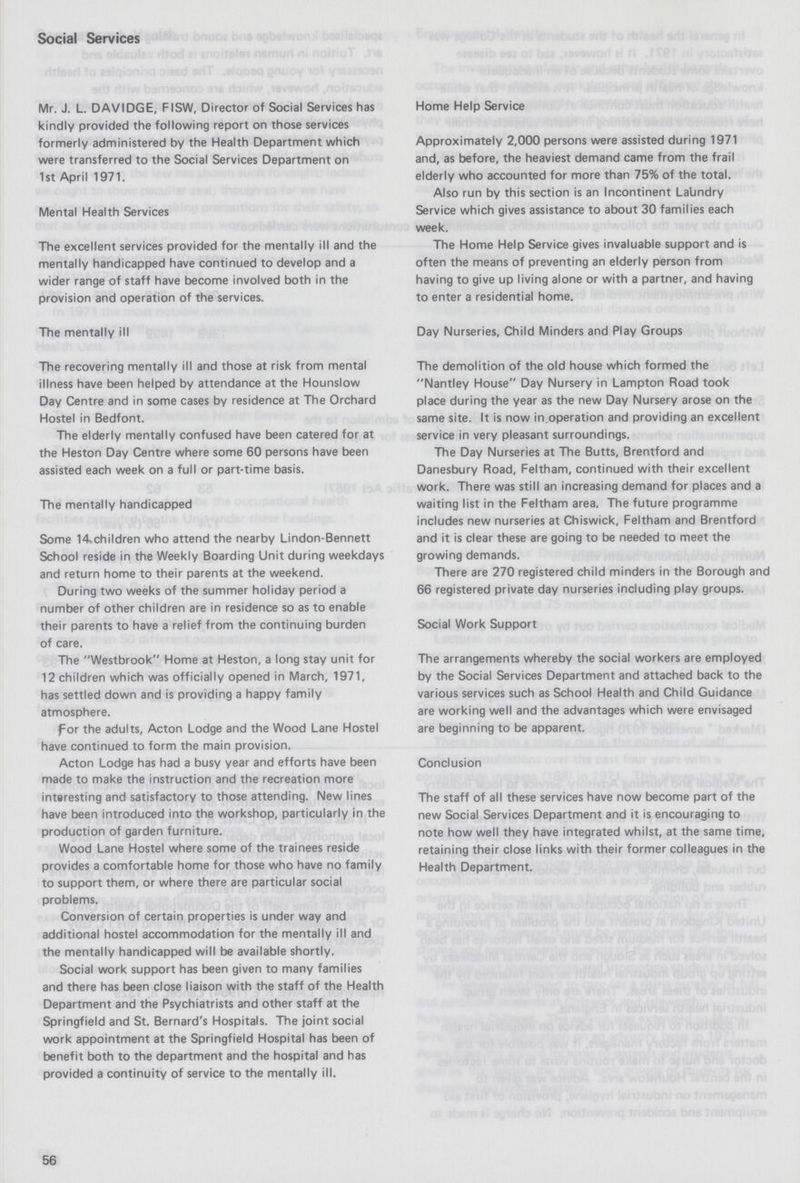 Social Services Mr. J. L. DAVIDGE, FISW, Director of Social Services has kindly provided the following report on those services formerly administered by the Health Department which were transferred to the Social Services Department on 1st April 1971. Mental Health Services The excellent services provided for the mentally ill and the mentally handicapped have continued to develop and a wider range of staff have become involved both in the provision and operation of the services. The mentally ill The recovering mentally ill and those at risk from mental illness have been helped by attendance at the Hounslow Day Centre and in some cases by residence at The Orchard Hostel in Bedfont. The elderly mentally confused have been catered for at the Heston Day Centre where some 60 persons have been assisted each week on a full or part-time basis, The mentally handicapped Some 14»children who attend the nearby Lindon-Bennett School reside in the Weekly Boarding Unit during weekdays and return home to their parents at the weekend. During two weeks of the summer holiday period a number of other children are in residence so as to enable their parents to have a relief from the continuing burden of care. The Westbrook Home at Heston, a long stay unit for 12 children which was officially opened in March, 1971, has settled down and is providing a happy family atmosphere. for the adults, Acton Lodge and the Wood Lane Hostel have continued to form the main provision. Acton Lodge has had a busy year and efforts have been made to make the instruction and the recreation more interesting and satisfactory to those attending. New lines have been introduced into the workshop, particularly in the production of garden furniture. Wood Lane Hostel where some of the trainees reside provides a comfortable home for those who have no family to support them, or where there are particular social problems. Conversion of certain properties is under way and additional hostel accommodation for the mentally ill and the mentally handicapped will be available shortly. Social work support has been given to many families and there has been close liaison with the staff of the Health Department and the Psychiatrists and other staff at the Springfield and St. Bernard's Hospitals. The joint social work appointment at the Springfield Hospital has been of benefit both to the department and the hospital and has provided a continuity of service to the mentally ill. Home Help Service Approximately 2,000 persons were assisted during 1971 and, as before, the heaviest demand came from the frail elderly who accounted for more than 75% of the total. Also run by this section is an Incontinent Labndry Service which gives assistance to about 30 families each week. The Home Help Service gives invaluable support and is often the means of preventing an elderly person from having to give up living alone or with a partner, and having to enter a residential home. Day Nurseries, Child Minders and Play Groups The demolition of the old house which formed the Nantley House Day Nursery in Lampton Road took place during the year as the new Day Nursery arose on the same site. It is now in.operation and providing an excellent service in very pleasant surroundings. The Day Nurseries at The Butts, Brentford and Danesbury Road, Feltham, continued with their excellent work. There was still an increasing demand for places and a waiting list in the Feltham area. The future programme includes new nurseries at Chiswick, Feltham and Brentford and it is clear these are going to be needed to meet the growing demands. There are 270 registered child minders in the Borough and 66 registered private day nurseries including play groups. Social Work Support The arrangements whereby the social workers are employed by the Social Services Department and attached back to the various services such as School Health and Child Guidance are working well and the advantages which were envisaged are beginning to be apparent. Conclusion The staff of all these services have now become part of the new Social Services Department and it is encouraging to note how well they have integrated whilst, at the same time, retaining their close links with their former colleagues in the Health Department. 56