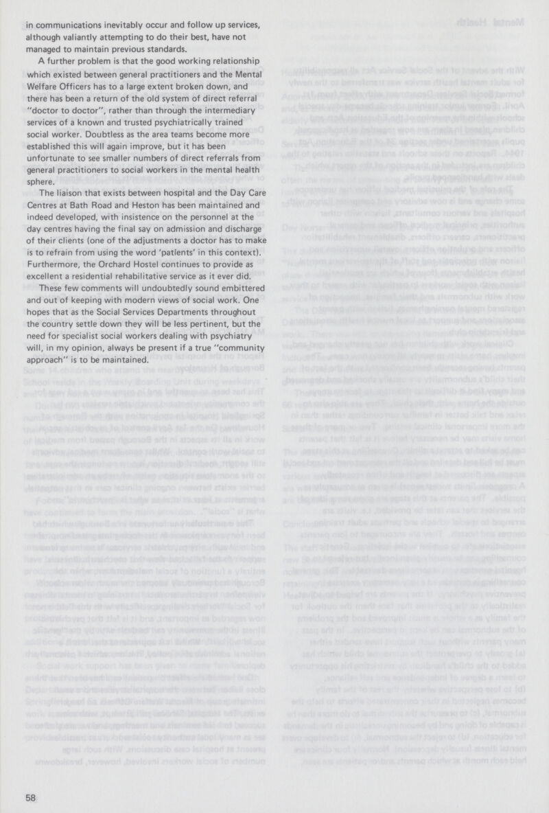 in communications inevitably occur and follow up services, although valiantly attempting to do their best, have not managed to maintain previous standards. A further problem is that the good working relationship which existed between general practitioners and the Mental Welfare Officers has to a large extent broken down, and there has been a return of the old system of direct referral doctor to doctor, rather than through the intermediary services of a known and trusted psychiatrically trained social worker. Doubtless as the area teams become more established this will again improve, but it has been unfortunate to see smaller numbers of direct referrals from general practitioners to social workers in the mental health sphere. The liaison that exists between hospital and the Day Care Centres at Bath Road and Heston has been maintained and indeed developed, with insistence on the personnel at the day centres having the final say on admission and discharge of their clients (one of the adjustments a doctor has to make is to refrain from using the word 'patients' in this context). Furthermore, the Orchard Hostel continues to provide as excellent a residential rehabilitative service as it ever did. These few comments will undoubtedly sound embittered and out of keeping with modern views of social work. One hopes that as the Social Services Departments throughout the country settle down they will be less pertinent, but the need for specialist social workers dealing with psychiatry will, in my opinion, always be present if a true community approach is to be maintained. 58