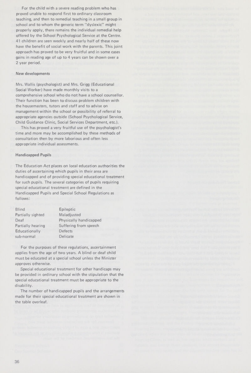 For the child with a severe reading problem who has proved unable to respond first to ordinary classroom teaching, and then to remedial teaching in a small group in school and to whom the generic term dyslexic might properly apply, there remains the individual remedial help offered by the School Psychological Service at the Centre. 41 children are seen weekly and nearly half of these now have the benefit of social work with the parents. This joint approach has proved to be very fruitful and in some cases gains in reading age of up to 4 years can be shown over a 2 year period. New developments Mrs. Wallis (psychologist) and Mrs. Grigg (Educational Social Worker) have made monthly visits to a comprehensive school who do not have a school counsellor. Their function has been to discuss problem children with the housemasters, tutors and staff and to advise on management within the school or possibility of referral to appropriate agencies outside (School Psychological Service, Child Guidance Clinic, Social Services Department, etc.). This has proved a very fruitful use of the psychologist's time and more may be accomplished by these methods of consultation then by more laborious and often less appropriate individual assessments. Handicapped Pupils The Education Act places on local education authorities the duties of ascertaining which pupils in their area are handicapped and of providing special educational treatment for such pupils. The several categories of pupils requiring special educational treatment are defined in the Handicapped Pupils and Special School Regulations as follows: Blind Epileptic Partially sighted Maladjusted Deaf Physically handicapped Partially hearing Suffering from speech Educationally Defects sub-normal Delicate For the purposes of these regulations, ascertainment applies from the age of two years. A blind or deaf child must be educated at a special school unless the Minister approves otherwise. Special educational treatment for other handicaps may be provided in ordinary school with the stipulation that the special educational treatment must be appropriate to the disability. The number of handicapped pupils and the arrangements made for their special educational treatment are shown in the table overleaf. 36