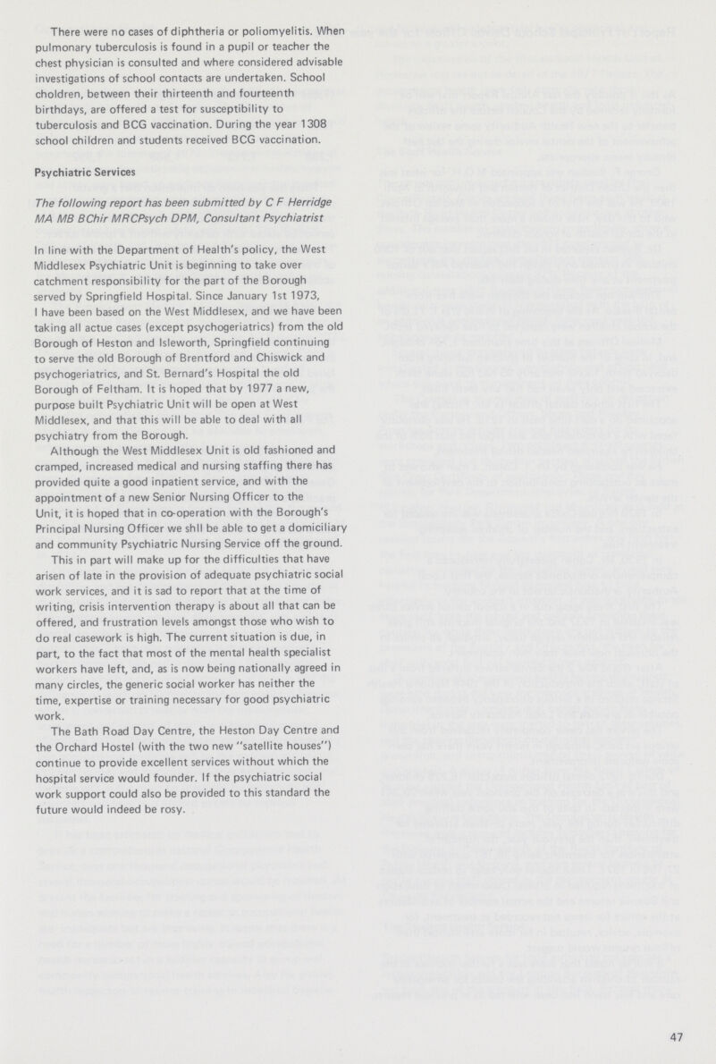 There were no cases of diphtheria or poliomyelitis. When pulmonary tuberculosis is found in a pupil or teacher the chest physician is consulted and where considered advisable investigations of school contacts are undertaken. School choldren, between their thirteenth and fourteenth birthdays, are offered a test for susceptibility to tuberculosis and BCG vaccination. During the year 1308 school children and students received BCG vaccination. Psychiatric Services The following report has been submitted by C F Herridge MA MB BChir MFtCPsych DPM, Consultant Psychiatrist In line with the Department of Health's policy, the West Middlesex Psychiatric Unit is beginning to take over catchment responsibility for the part of the Borough served by Springfield Hospital. Since January 1st 1973, I have been based on the West Middlesex, and we have been taking all actue cases (except psychogeriatrics) from the old Borough of Heston and Isleworth, Springfield continuing to serve the old Borough of Brentford and Chiswick and psychogeriatrics, and St. Bernard's Hospital the old Borough of Feltham. It is hoped that by 1977 a new, purpose built Psychiatric Unit will be open at West Middlesex, and that this will be able to deal with all psychiatry from the Borough. Although the West Middlesex Unit is old fashioned and cramped, increased medical and nursing staffing there has provided quite a good inpatient service, and with the appointment of a new Senior Nursing Officer to the Unit, it is hoped that in co-operation with the Borough's Principal Nursing Officer we shll be able to get a domiciliary and community Psychiatric Nursing Service off the ground. This in part will make up for the difficulties that have arisen of late in the provision of adequate psychiatric social work services, and it is sad to report that at the time of writing, crisis intervention therapy is about all that can be offered, and frustration levels amongst those who wish to do real casework is high. The current situation is due, in part, to the fact that most of the mental health specialist workers have left, and, as is now being nationally agreed in many circles, the generic social worker has neither the time, expertise or training necessary for good psychiatric work. The Bath Road Day Centre, the Heston Day Centre and the Orchard Hostel (with the two new satellite houses) continue to provide excellent services without which the hospital service would founder. If the psychiatric social work support could also be provided to this standard the future would indeed be rosy. 47