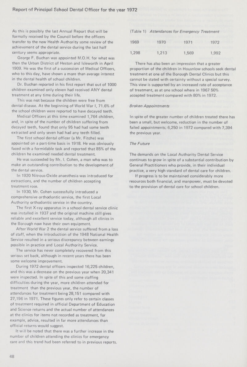 Report of Principal School Dental Officer for the year 1972 As this is possibly the last Annual Report that will be formally received by the Council before the officers transfer to the new Health Authority some review of the achievement of the dental service during the last half century seems appropriate. George F. Buchan was appointed M.O.H. for what was then the Urban District of Heston and Isleworth in April 1909. He was the first of a succession of Medical Officers, who to this day, have shown a more than average interest in the dental health of school children. Dr. Buchan reported in his first report that out of 1000 children examined only eleven had received ANY dental treatment at any time during their life. This was not because the children were free from dental disease. At the beginning of World War I, 71.6% of the school children were reported to have decayed teeth. Medical Officers at this time examined 1,764 children, and, in spite of the number of children suffering from decayed teeth, found that only 95 had had some teeth extracted and only seven had had any teeth filled. The first school dental officer (a Mr. Fitche) was appointed on a part-time basis in 1918. He was obviously faced with a formidable task and reported that 85% of the children he examined needed dental treatment. He was succeeded by Mr. I. Cohen, a man who was to make an outstanding contribution to the development of the dental service. In 1920 Nitrous-Oxide anaesthesia was introduced for extractions, and the number of children accepting treatment rose. In 1930, Mr. Cohen successfully introduced a comprehensive orthodontic service, the first Local Authority orthodontic service in the country. The first X-ray apparatus in a school dental service clinic was installed in 1937 and the original machine still gives reliable and excellent service today, although all clinics in the Borough now have their own equipment. After World War 2 the dental service suffered from a loss of staff, when the introduction of the 1948 National Health Service resulted in a serious discrepancy between earnings possible in practice and Local Authority Service. The service has never completely recovered from this serious set back, although in recent years there has been some welcome improvement. During 1972 dental officers inspected 16,225 children, and this was a decrease on the previous year when 20,341 were inspected. In spite of this and some staffing difficulties during the year, more children attended for treatment than the previous year, the number of attendances for treatment being 28,151 compared with 27,196 in 1971. These figures only refer to certain classes of treatment required in official Department of Education and Science returns and the actual number of attendances at the clinics for items not recorded as treatment, for example, advice, resulted in far more attendances than official returns would suggest. It will be noted that there was a further increase in the number of children attending the clinics for emergency care and this trend had been referred to in previous reports. There has also been an impression that a greater proportion of the children in Housnlow schools seek dental treatment at one of the Borough Dental Clinics but this cannot be stated with certainty without a special survey. This view is supported by an increased rate of acceptance of treatment, as at one school where in 1967 50% accepted treatment compared with 80% in 1972. Broken Appointments In spite of the greater number of children treated there has been a small, but welcome, reduction in the number of failed appointments; 6,250 in 1972 compared with 7,394 the previous year. The Future The demands on the Local Authority Dental Service continues to grow in spite of a substantial contribution by General Practitioners who provide, in their individual practice, a very high standard of dental care for children. If progress is to be maintained considerably more resources both financial, and manpower, must be devoted to the provision of dental care for school children. 48 (Table 1) Attendances for Emergency Treatment 1969 1970 1971 1972 1,298 1,213 1,569 1,992