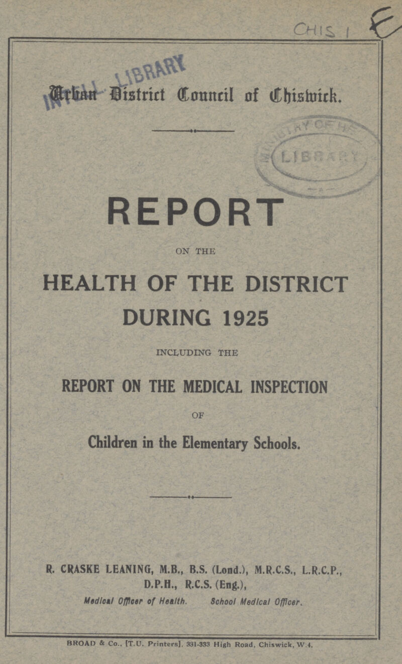 CHISI E Arhan District Council Chismicr. REPORT ON THE HEALTH OF THE DISTRICT DURING 1925 INCLUDING THE REPORT ON THE MEDICAL INSPECTION OF Children in the Elementary Schools. R CRASKE LEANING, M.B., B.S. (LOND.), M.R.C.S., L.R.C.P., D.P.H., R.C.S. (Eng.), Medial Officer of Health. School Medical Officer, BROAD & Co.. IT.U. Printers]. 331-333 High Road, Chiswick, W.4.