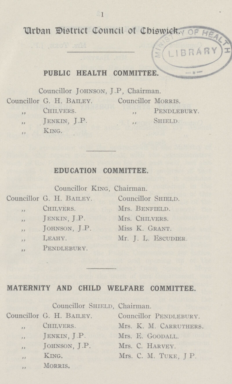 1 Urban District Council of Chiswick. PUBLIC HEALTH COMMITTEE Councillor Johnson, J.P, Chairman. Councillor G. H. Bailey. Councillor Morris. „ Chilvers. „ Pendlebury. „ Jenkin, J.P. „ Shield. „ King. EDUCATION COMMITTEE. Councillor King, Chairman. Councillor G. H. Bailey. Councillor Shield. „ Chilvers. Mrs. Benfield. „ Jenkin, J.P. Mrs. Chilvers. „ Johnson, J.P. Miss K. Grant. „ Leahy. Mr. J. L. Escudier. „ Pendlebury. MATERNITY AND CHILD WELFARE COMMITTEE. Councillor Shield, Chairman. Councillor G. H. Bailey. Councillor Pendlebury. „ Chilvers. Mrs. K. M. Carruthers. „ Jenkin, J.P. Mrs. E. Goodall. „ Johnson, J.P. Mrs. C. Harvey. „ King. Mrs. C. M. Tuke, J P. „ Morris.