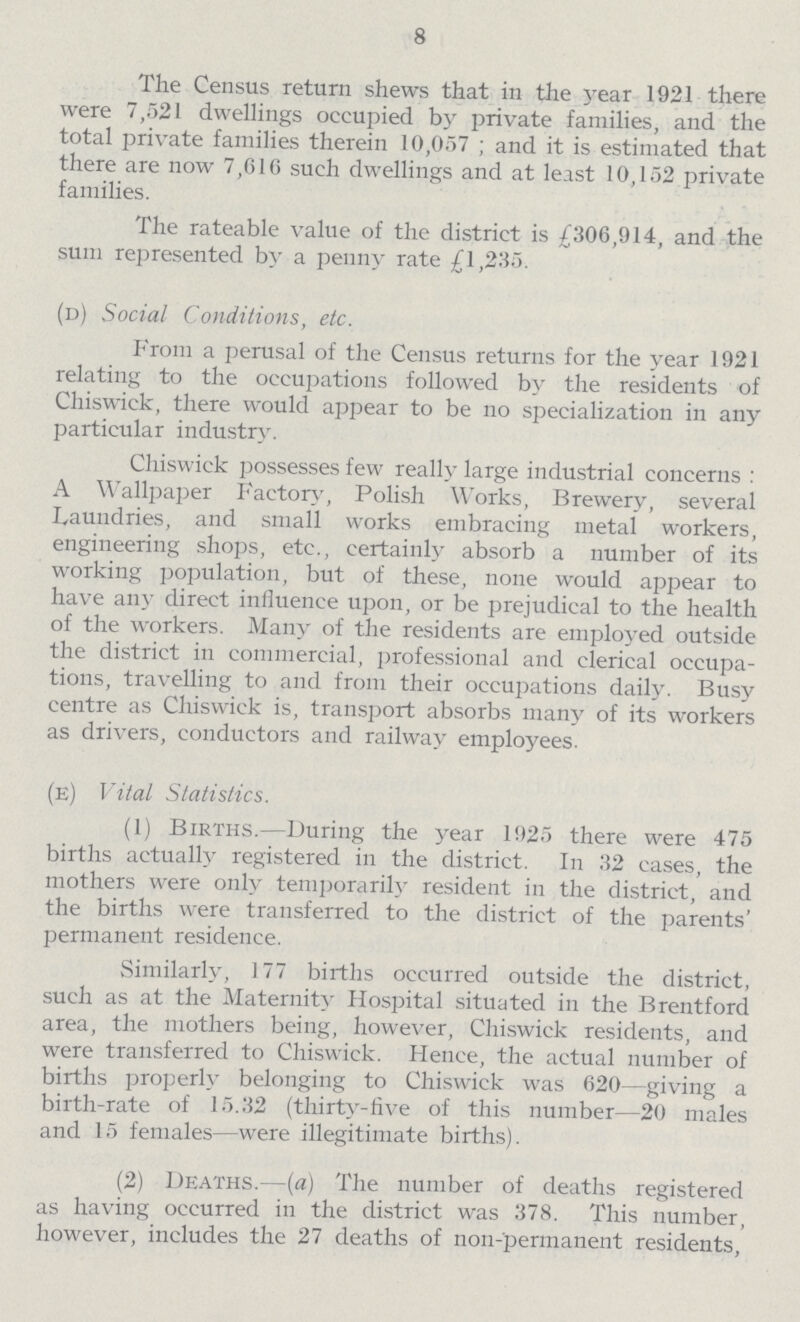 8 The Census return shews that in the year 1921 there were 7,521 dwellings occupied by private families, and the total private families therein 10,057; and it is estimated that there are now 7,610 such dwellings and at least 10,152 private families. The rateable value of the district is £306,914, and the sum represented by a penny rate £1,235. (d) Social Conditions, etc. From a perusal of the Census returns for the year 1921 relating to the occupations followed by the residents of Chiswick, there would appear to be no specialization in any particular industry. Chiswick possesses few really large industrial concerns: A Wallpaper Factory, Polish Works, Brewery, several Laundries, and small works embracing metal workers, engineering shops, etc., certainly absorb a number of its working population, but of these, none would appear to have any direct influence upon, or be prejudical to the health of the workers. Many of the residents are employed outside the district in commercial, professional and clerical occupa tions, travelling to and from their occupations daily. Busy centre as Chiswick is, transport absorbs many of its workers as drivers, conductors and railway employees. (e) Vital Statistics. (1) Births.—During the year 1925 there were 475 births actually registered in the district. In 32 cases, the mothers were only temporarily resident in the district, and the births were transferred to the district of the parents' permanent residence. Similarly, 177 births occurred outside the district, such as at the Maternity Hospital situated in the Brentford area, the mothers being, however, Chiswick residents, and were transferred to Chiswick. Hence, the actual number of births properly belonging to Chiswick was 620—giving a birth-rate of 15.32 (thirty-five of this number—20 males and 15 females—were illegitimate births). (2) Deaths.—(a) The number of deaths registered as having occurred in the district was 378. This number, however, includes the 27 deaths of non-permanent residents,