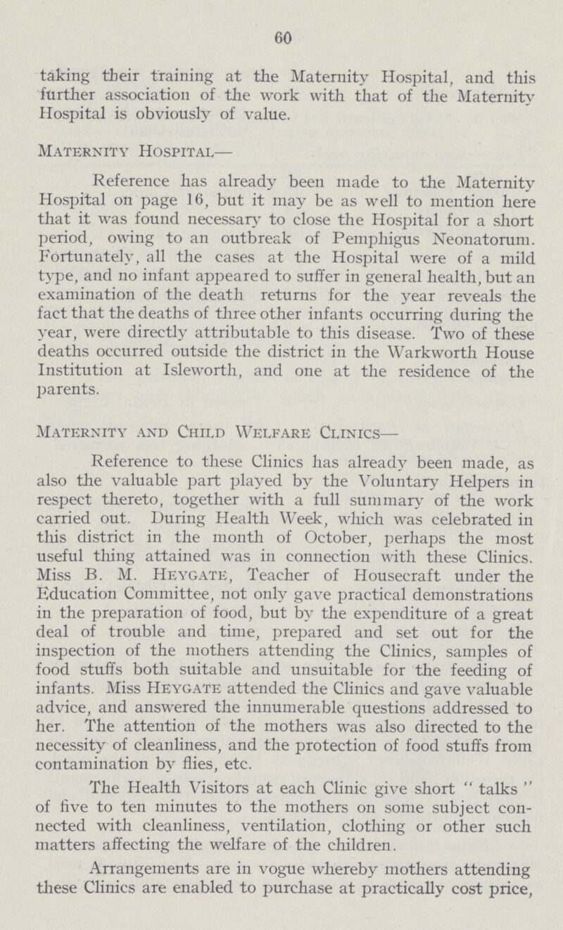 60 taking their training at the Maternity Hospital, and this further association of the work with that of the Maternity Hospital is obviously of value. Maternity Hospital— Reference has already been made to the Maternity Hospital on page 16, but it may be as well to mention here that it was found necessary to close the Hospital for a short period, owing to an outbreak of Pemphigus Neonatorum. Fortunately, all the cases at the Hospital were of a mild type, and no infant appeared to suffer in general health, but an examination of the death returns for the year reveals the fact that the deaths of three other infants occurring during the year, were directly attributable to this disease. Two of these deaths occurred outside the district in the Warkworth House Institution at Isleworth, and one at the residence of the parents. Maternity and Child Welfare Clinics— Reference to these Clinics has already been made, as also the valuable part played by the Voluntary Helpers in respect thereto, together with a full summary of the work carried out. During Health Week, which was celebrated in this district in the month of October, perhaps the most useful thing attained was in connection with these Clinics. Miss B. M. Heygate, Teacher of Housecraft under the Education Committee, not only gave practical demonstrations in the preparation of food, but by the expenditure of a great deal of trouble and time, prepared and set out for the inspection of the mothers attending the Clinics, samples of food stuffs both suitable and unsuitable for the feeding of infants. Miss Heygate attended the Clinics and gave valuable advice, and answered the innumerable questions addressed to her. The attention of the mothers was also directed to the necessity of cleanliness, and the protection of food stuffs from contamination by flies, etc. The Health Visitors at each Clinic give short talks of five to ten minutes to the mothers on some subject con nected with cleanliness, ventilation, clothing or other such matters affecting the welfare of the children. Arrangements are in vogue whereby mothers attending these Clinics are enabled to purchase at practically cost price,