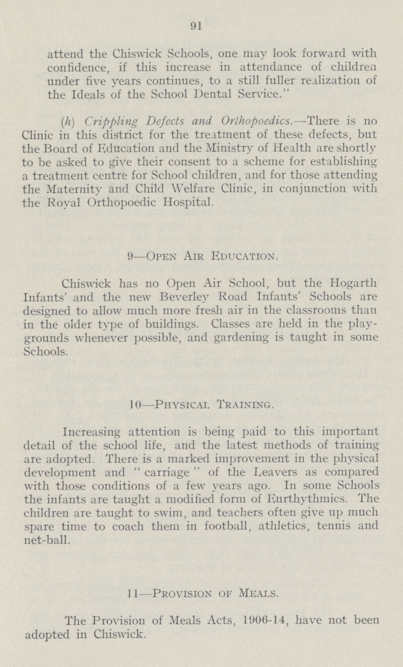 91 attend the Chiswick Schools, one may look forward with confidence, if this increase in attendance of children under five years continues, to a still fuller realization of the Ideals of the School Dental Service. (h) Crippling Defects and Orlhopoedics.—There is no Clinic in this district for the treatment of these defects, but the Board of Education and the Ministry of Health are shortly to be asked to give their consent to a scheme for establishing a treatment centre for School children, and for those attending the Maternity and Child Welfare Clinic, in conjunction with the Royal Orthopoedic Hospital. 9—Open Air Education. Chiswick has no Open Air School, but the Hogarth Infants' and the new Beverley Road Infants' Schools are designed to allow much more fresh air in the classrooms than in the older type of buildings. Classes are held in the play grounds whenever possible, and gardening is taught in some Schools. 10—Physical Training. Increasing attention is being paid to this important detail of the school life, and the latest methods of training are adopted. There is a marked improvement in the physical development and carriage of the Leavers as compared with those conditions of a few years ago. In some Schools the infants are taught a modified form of Eurthythmics. The children are taught to swim, and teachers often give up much spare time to coach them in football, athletics, tennis and net-ball. 11—Provision of Meals. The Provision of Meals Acts, 1906-14, have not been adopted in Chiswick.
