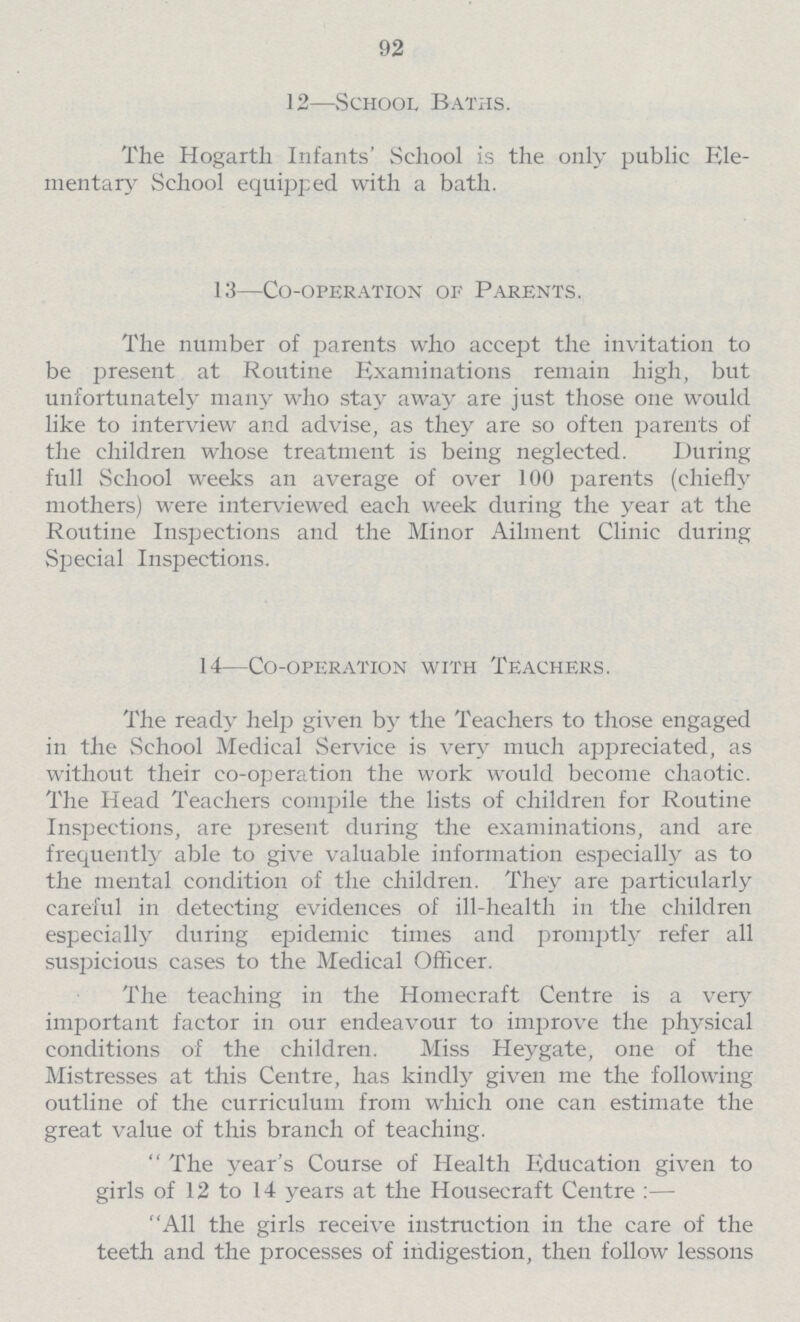 92 12—School Baths. The Hogarth Infants' School is the only public Ele mentary School equipped with a bath. 13—Co-operation of Parents. The number of parents who accept the invitation to be present at Routine Examinations remain high, but unfortunately many who stay away are just those one would like to interview and advise, as they are so often parents of the children whose treatment is being neglected. During full School weeks an average of over 100 parents (chiefly mothers) were interviewed each week during the year at the Routine Inspections and the Minor Ailment Clinic during Special Inspections. 14—Co-operation with Teachers. The ready help given by the Teachers to those engaged in the School Medical Service is very much appreciated, as without their co-operation the work would become chaotic. The Head Teachers compile the lists of children for Routine Inspections, are present during the examinations, and are frequently able to give valuable information especially as to the mental condition of the children. They are particularly careful in detecting evidences of ill-health in the children especially during epidemic times and promptly refer all suspicious cases to the Medical Officer. The teaching in the Homecraft Centre is a very important factor in our endeavour to improve the physical conditions of the children. Miss Heygate, one of the Mistresses at this Centre, has kindly given me the following outline of the curriculum from which one can estimate the great value of this branch of teaching.  The year's Course of Health Education given to girls of 12 to 14 years at the Housecraft Centre:— All the girls receive instruction in the care of the teeth and the processes of indigestion, then follow lessons