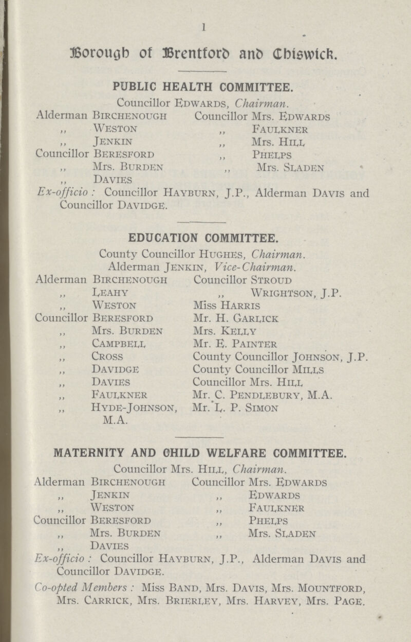 1 Borough of Brentford and Chiswick. PUBLIC HEALTH COMMITTEE. Councillor Edwards, Chairman. Alderman Birchenough Councillor Mrs. Edwards ,, Weston ,, Faulkner Jenkin „ Mrs. Hiee Councillor Beresford „ Pheeps Mrs. Burden ,, Mrs. Seaden Davies Ex-officio: Councillor Hayburn, J.P., Alderman Davis and Councillor Davidge. EDUCATION COMMITTEE. County Councillor Hughes, Chairman. Alderman Jenkin, Vice-Chairman. Alderman Birchenough Councillor Stroud Leahy ,, Wrightson, J.P. Weston Miss Harris Councillor Beresford Mr. H. Gareick Mrs. Burden Mrs. Kelly Campbell Mr. E. Painter Cross County Councillor Johnson, J.P. Davidge County Councillor Mills Davies Councillor Mrs. Hill Fauekner Mr. C. Pendeebury, M. A. Hyde-Johnson, Mr. L. P. Simon M. A. MATERNITY AND CHILD WELFARE COMMITTEE. Councillor Mrs. Hill, Chairman. Alderman Birchenough Councillor Mrs. Edwards Jenkin „ Edwards Weston ,, Fauekner Councillor Beresford ,, Pheeps Mrs. Burden ,, Mrs. Seaden Davies Ex-officio: Councillor Hayburn, J. P., Alderman Davis and Councillor Davidge. Co-opted Members: Miss Band, Mrs. Davis, Mrs. Mountford, Mrs. Carrick, Mrs. Brierley, Mrs. Harvey, Mrs. Page.