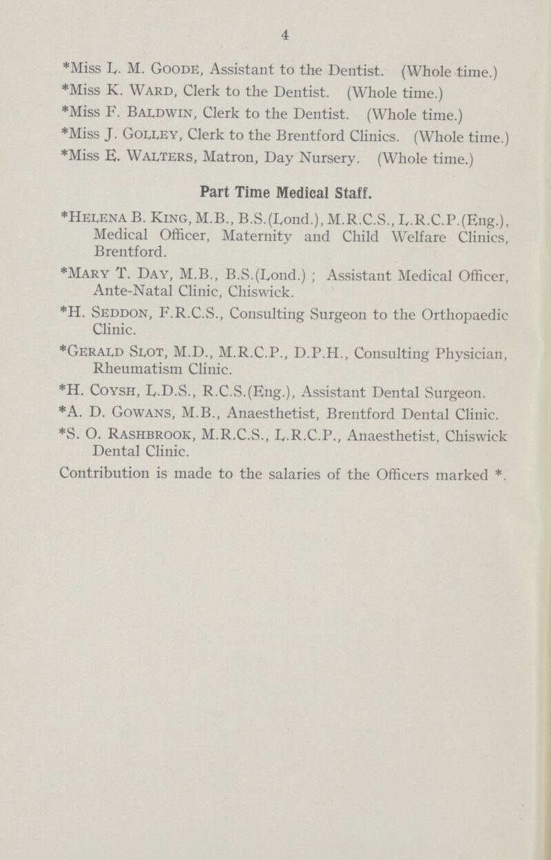 4 *Miss L,. M. Goode, Assistant to the Dentist. (Whole time.) *Miss K. Ward, Clerk to the Dentist. (Whole time.) *Miss F. Baldwin, Clerk to the Dentist. (Whole time.) *Miss J. Golley, Clerk to the Brentford Clinics. (Whole time.) *Miss E. Walters, Matron, Day Nursery. (Whole time.) Part Time Medical Saff *Helena B. King, M.B., B.S.(Lond.), M.R.C.S., E.R.C.P.(Eng.), Medical Officer, Maternity and Child Welfare Clinics, Brentford. *Mary T. Day, M.B., B.S.(Lond.); Assistant Medical Officer, Ante-Natal Clinic, Chiswick. *H. Seddon, F.R.C.S., Consulting Surgeon to the Orthopaedic Clinic. *Gerald Slot, M.D., M.R.C.P., D.P.H., Consulting Physician, Rheumatism Clinic. *H. Coysh, L.D.S., R.C.S.(Eng.), Assistant Dental Surgeon. *A. D. Gowans, M.B., Anaesthetist, Brentford Dental Clinic. *S. O. Rashbrook, M.R.C.S., D.R.C.P., Anaesthetist, Chiswick Dental Clinic. Contribution is made to the salaries of the Officers marked *.