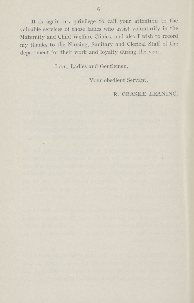 6 It is again my privilege to call your attention to the valuable services of those ladies who assist voluntarily in the Maternity and Child Welfare Clinics, and also I wish to record my thanks to the Nursing, Sanitary and Clerical Staff of the department for their work and loyalty during the year. I am, Ladies and Gentlemen, Your obedient Servant, R. CRASKE LEANING.