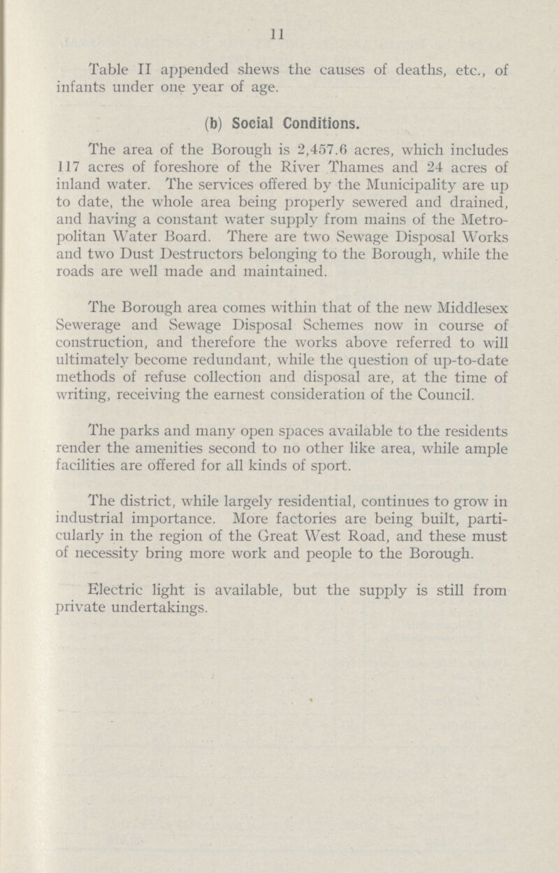 11 Table II appended shews the causes of deaths, etc., of infants under one year of age. (b) Social Conditions. The area of the Borough is 2,457.6 acres, which includes 117 acres of foreshore of the River Thames and 24 acres of inland water. The services offered by the Municipality are up to date, the whole area being properly sewered and drained, and having a constant water supply from mains of the Metro politan Water Board. There are two Sewage Disposal Works and two Dust Destructors belonging to the Borough, while the roads are well made and maintained. The Borough area comes within that of the new Middlesex Sewerage and Sewage Disposal Schemes now in course of construction, and therefore the works above referred to will ultimately become redundant, while the question of up-to-date methods of refuse collection and disposal are, at the time of writing, receiving the earnest consideration of the Council. The parks and many open spaces available to the residents render the amenities second to no other like area, while ample facilities are offered for all kinds of sport. The district, while largely residential, continues to grow in industrial importance. More factories are being built, parti cularly in the region of the Great West Road, and these must of necessity bring more work and people to the Borough. Electric light is available, but the supply is still from private undertakings.