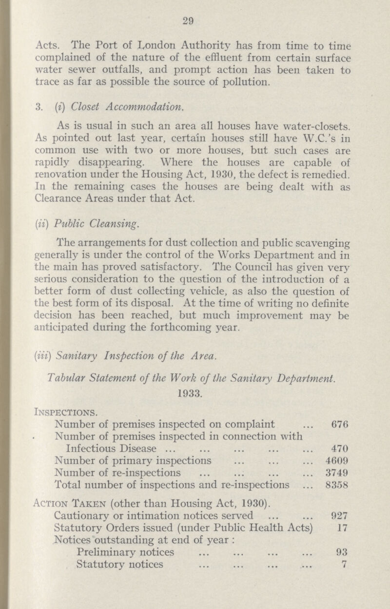 29 Acts. The Port of London Authority has from time to time complained of the nature of the effluent from certain surface water sewer outfalls, and prompt action has been taken to trace as far as possible the source of pollution. 3. (i) Closet Accommodation. As is usual in such an area all houses have water-closets. As pointed out last year, certain houses still have W.C.'s in common use with two or more houses, but such cases are rapidly disappearing. Where the houses are capable of renovation under the Housing Act, 1930, the defect is remedied. In the remaining cases the houses are being dealt with as Clearance Areas under that Act. (ii) Public Cleansing. The arrangements for dust collection and public scavenging generally is under the control of the Works Department and in the main has proved satisfactory. The Council has given very serious consideration to the question of the introduction of a better form of dust collecting vehicle, as also the question of the best form of its disposal. At the time of writing no definite decision has been reached, but much improvement may be anticipated during the forthcoming year. (Hi) Sanitary Inspection of the Area. Tabular Statement of the Work of the Sanitary Department. 1933. Inspections. Number of premises inspected on complaint 676 Number of premises inspected in connection with Infectious Disease 470 Number of primary inspections 4609 Number of re-inspections 3749 Total number of inspections and re-inspections 8358 Action Taken (other than Housing Act, 1930). Cautionary or intimation notices served 927 Statutory Orders issued (under Public Health Acts) 17 Notices outstanding at end of year: Preliminary notices 93 Statutory notices 7