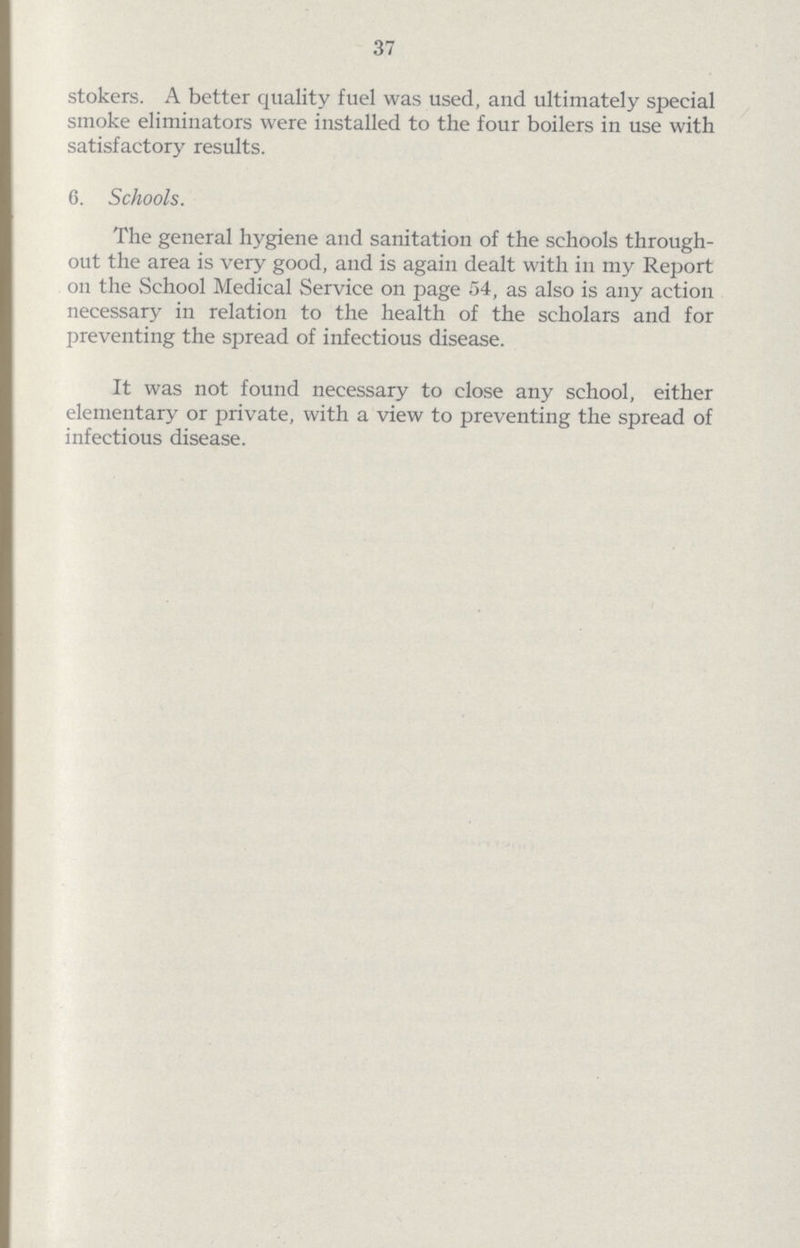 37 stokers. A better quality fuel was used, and ultimately special smoke eliminators were installed to the four boilers in use with satisfactory results. 6. Schools. The general hygiene and sanitation of the schools through out the area is very good, and is again dealt with in my Report on the School Medical Service on page 54, as also is any action necessary in relation to the health of the scholars and for preventing the spread of infectious disease. It was not found necessary to close any school, either elementary or private, with a view to preventing the spread of infectious disease.