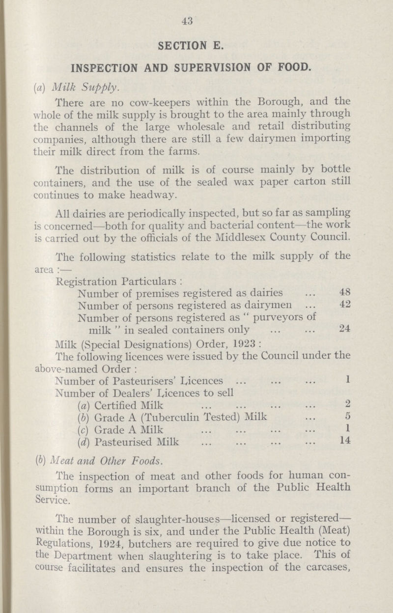 43 SECTION E. INSPECTION AND SUPERVISION OF FOOD. (a) Milk Supply. There are no cow-keepers within the Borough, and the whole of the milk supply is brought to the area mainly through the channels of the large wholesale and retail distributing companies, although there are still a few dairymen importing their milk direct from the farms. The distribution of milk is of course mainly by bottle containers, and the use of the sealed wax paper carton still continues to make headway. All dairies are periodically inspected, but so far as sampling is concerned—both for quality and bacterial content—the work is carried out by the officials of the Middlesex County Council. The following statistics relate to the milk supply of the area :— Registration Particulars : Number of premises registered as dairies 48 Number of persons registered as dairymen 42 Number of persons registered as  purveyors of milk  in sealed containers only 24 Milk (Special Designations) Order, 1923: The following licences were issued by the Council under the above-named Order: Number of Pasteurisers'Licences 1 Number of Dealers' Licences to sell (a) Certified Milk 2 (b) Grade A (Tuberculin Tested) Milk 5 (c) Grade A Milk 1 (d) Pasteurised Milk 14 (b) Meat and Other Foods. The inspection of meat and other foods for human con sumption forms an important branch of the Public Health Service. The number of slaughter-houses—licensed or registered— within the Borough is six, and under the Public Health (Meat) Regulations, 1924, butchers are required to give due notice to the Department when slaughtering is to take place. This of course facilitates and ensures the inspection of the carcases,