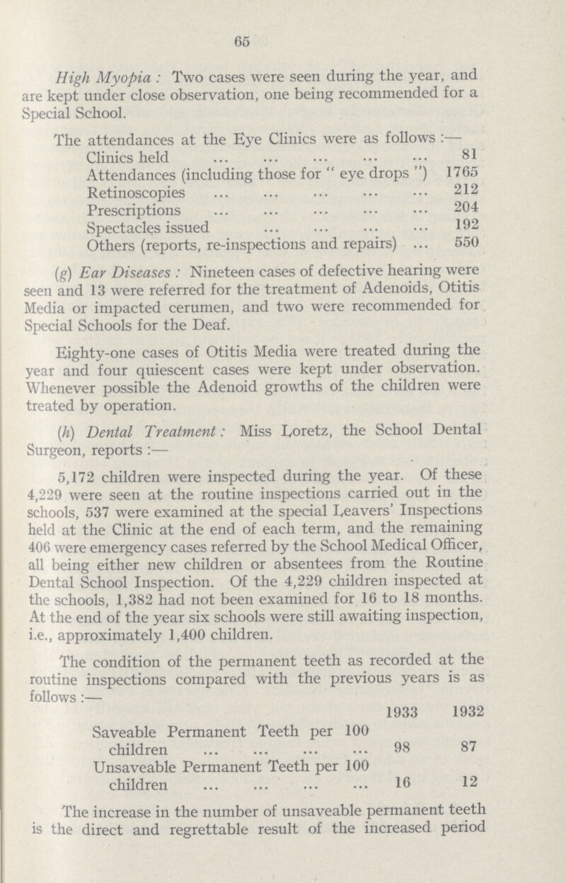 65 High Myopia : Two cases were seen during the year, and are kept under close observation, one being recommended for a Special School. The attendances at the Eye Clinics were as follows:— Clinics held 81 Attendances (including those for eye drops) 1765 Retinoscopies 212 Prescriptions 204 Spectacles issued 192 Others (reports, re-inspections and repairs) 550 (g) Ear Diseases : Nineteen cases of defective hearing were seen and 13 were referred for the treatment of Adenoids, Otitis Media or impacted cerumen, and two were recommended for Special Schools for the Deaf. Eighty-one cases of Otitis Media were treated during the year and four quiescent cases were kept under observation. Whenever possible the Adenoid growths of the children were treated by operation. (h) Dental Treatment: Miss Loretz, the School Dental Surgeon, reports :— 5,172 children were inspected during the year. Of these 4,229 were seen at the routine inspections carried out in the schools, 537 were examined at the special Leavers' Inspections held at the Clinic at the end of each term, and the remaining 406 were emergency cases referred by the School Medical Officer, all being either new children or absentees from the Routine Dental School Inspection. Of the 4,229 children inspected at the schools, 1,382 had not been examined for 16 to 18 months. At the end of the year six schools were still awaiting inspection, i.e., approximately 1,400 children. The condition of the permanent teeth as recorded at the routine inspections compared with the previous years is as follows:— 1933 1932 Saveable Permanent Teeth per 100 children 98 87 Unsaveable Permanent Teeth per 100 children 16 12 The increase in the number of unsaveable permanent teeth is the direct and regrettable result of the increased period