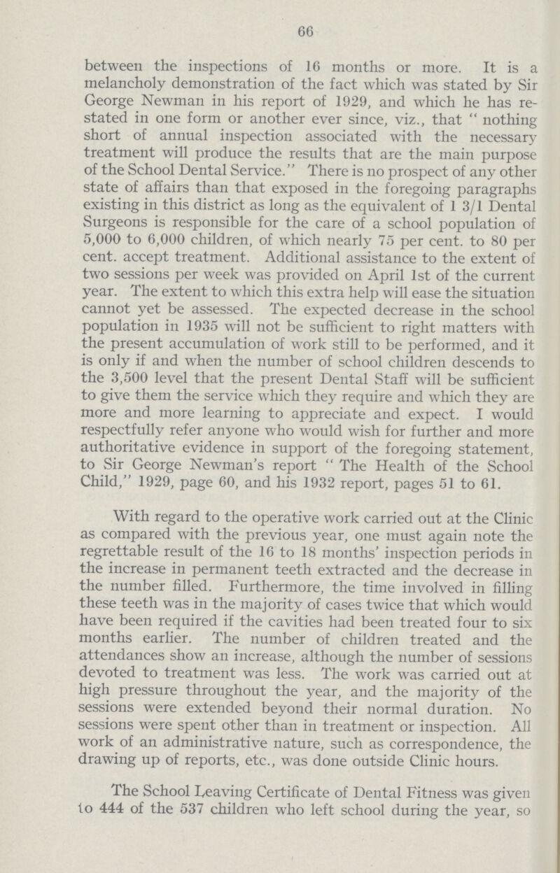 66 between the inspections of 16 months or more. It is a melancholy demonstration of the fact which was stated by Sir George Newman in his report of 1929, and which he has re stated in one form or another ever since, viz., that  nothing short of annual inspection associated with the necessary treatment will produce the results that are the main purpose of the School Dental Service. There is no prospect of any other state of affairs than that exposed in the foregoing paragraphs existing in this district as long as the equivalent of 1 3/1 Dental Surgeons is responsible for the care of a school population of 5,000 to 6,000 children, of which nearly 75 per cent, to 80 per cent, accept treatment. Additional assistance to the extent of two sessions per week was provided on April 1st of the current year. The extent to which this extra help will ease the situation cannot yet be assessed. The expected decrease in the school population in 1935 will not be sufficient to right matters with the present accumulation of work still to be performed, and it is only if and when the number of school children descends to the 3,500 level that the present Dental Staff will be sufficient to give them the service which they require and which they are more and more learning to appreciate and expect. I would respectfully refer anyone who would wish for further and more authoritative evidence in support of the foregoing statement, to Sir George Newman's report  The Health of the School Child, 1929, page 60, and his 1932 report, pages 51 to 61. With regard to the operative work carried out at the Clinic as compared with the previous year, one must again note the regrettable result of the 16 to 18 months' inspection periods in the increase in permanent teeth extracted and the decrease in the number filled. Furthermore, the time involved in filling these teeth was in the majority of cases twice that which would have been required if the cavities had been treated four to six months earlier. The number of children treated and the attendances show an increase, although the number of sessions devoted to treatment was less. The work was carried out at high pressure throughout the year, and the majority of the sessions were extended beyond their normal duration. No sessions were spent other than in treatment or inspection. All work of an administrative nature, such as correspondence, the drawing up of reports, etc., was done outside Clinic hours. The School Leaving Certificate of Dental Fitness was given to 444 of the 537 children who left school during the year, so