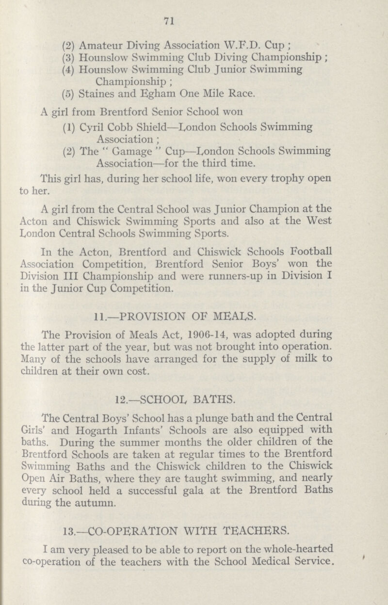 71 (2) Amateur Diving Association W.F.D. Cup ; (3) Hounslow Swimming Club Diving Championship ; (4) Hounslow Swimming Club Junior Swimming Championship ; (5) Staines and Egham One Mile Race. A girl from Brentford Senior School won (1) Cyril Cobb Shield—London Schools Swimming Association ; (2) The  Gamage  Cup—London Schools Swimming Association—for the third time. This girl has, during her school life, won every trophy open to her. A girl from the Central School was Junior Champion at the Acton and Chiswick Swimming Sports and also at the West London Central Schools Swimming Sports. In the Acton, Brentford and Chiswick Schools Football Association Competition, Brentford Senior Boys' won the Division III Championship and were runners-up in Division I in the Junior Cup Competition. 11.—PROVISION OF MEALS. The Provision of Meals Act, 1906-14, was adopted during the latter part of the year, but was not brought into operation. Many of the schools have arranged for the supply of milk to children at their own cost. 12.—SCHOOL BATHS. The Central Boys' School has a plunge bath and the Central Girls' and Hogarth Infants' Schools are also equipped with baths. During the summer months the older children of the Brentford Schools are taken at regular times to the Brentford Swimming Baths and the Chiswick children to the Chiswick Open Air Baths, where they are taught swimming, and nearly every school held a successful gala at the Brentford Baths during the autumn. 13.—CO-OPERATION WITH TEACHERS. I am very pleased to be able to report on the whole-hearted co-operation of the teachers with the School Medical Service.