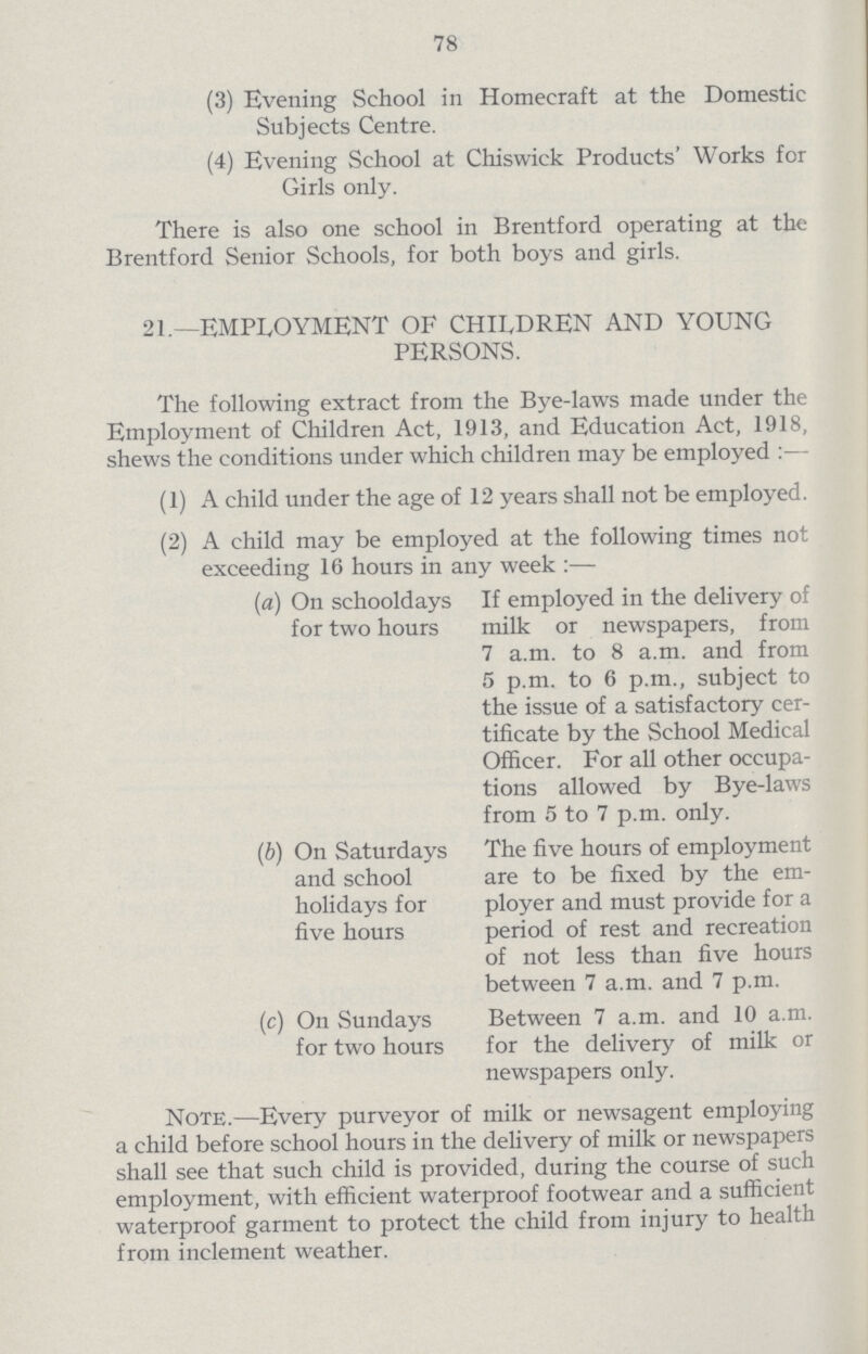 78 (3) Evening School in Homecraft at the Domestic Subjects Centre. (4) Evening School at Chiswick Products' Works for Girls only. There is also one school in Brentford operating at the Brentford Senior Schools, for both boys and girls. 21.—EMPLOYMENT OF CHILDREN AND YOUNG PERSONS. The following extract from the Bye-laws made under the Employment of Children Act, 1913, and Education Act, 1918, shews the conditions under which children may be employed :— (1) A child under the age of 12 years shall not be employed. (2) A child may be employed at the following times not exceeding 16 hours in any week :— (a) On schooldays If employed in the delivery of for two hours milk or newspapers, from 7 a.m. to 8 a.m. and from 5 p.m. to 6 p.m., subject to the issue of a satisfactory cer tificate by the School Medical Officer. For all other occupa tions allowed by Bye-laws from 5 to 7 p.m. only. (b) On Saturdays The five hours of employment and school are to be fixed by the em holidays for ployer and must provide for a five hours period of rest and recreation of not less than five hours between 7 a.m. and 7 p.m. (c) On Sundays Between 7 a.m. and 10 a.m. for two hours for the delivery of milk or newspapers only. Note.—Every purveyor of milk or newsagent employing a child before school hours in the delivery of milk or newspapers shall see that such child is provided, during the course of such employment, with efficient waterproof footwear and a sufficient waterproof garment to protect the child from injury to health from inclement weather.