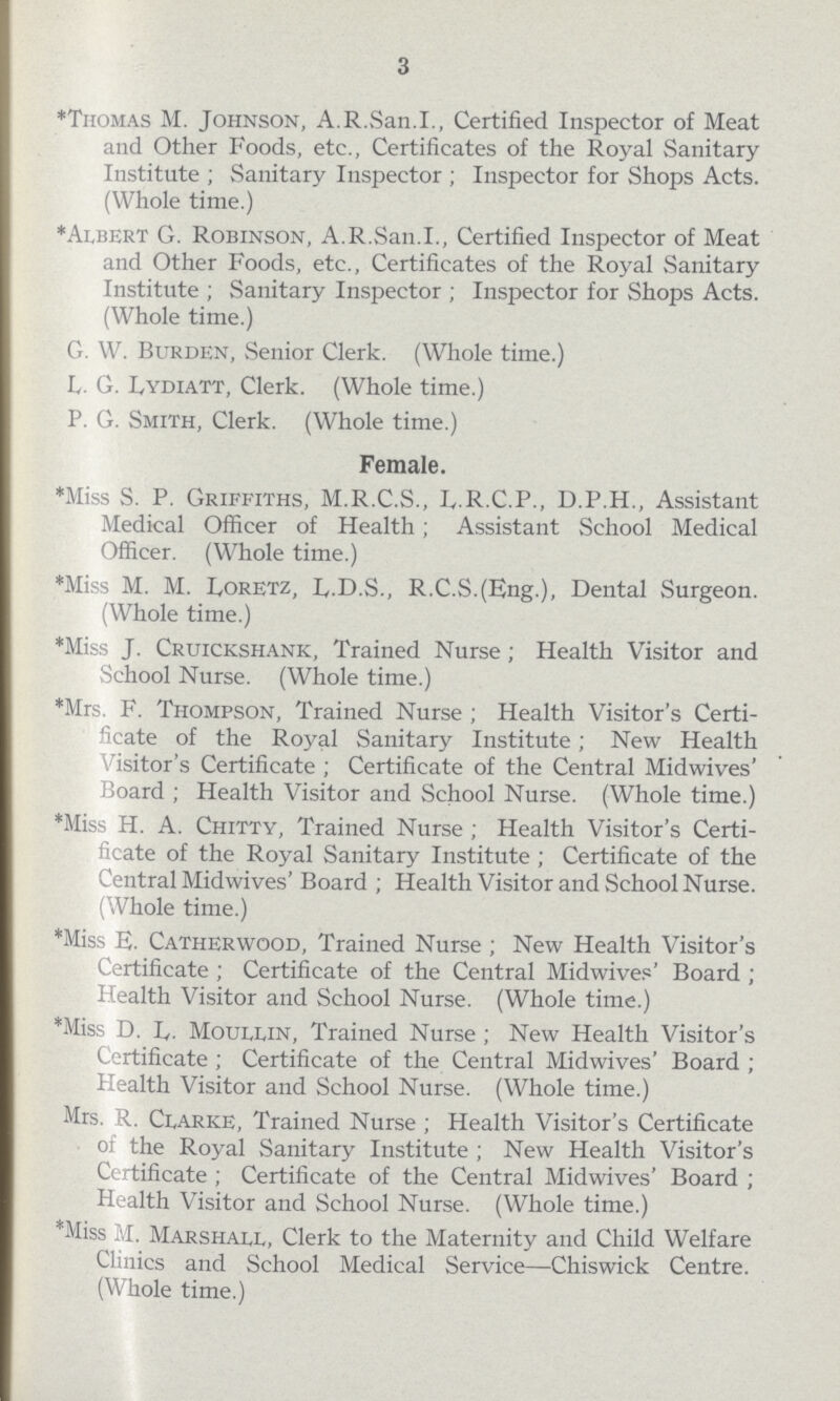 3 *Thomas M. Johnson, A.R.San.I., Certified Inspector of Meat and Other Foods, etc., Certificates of the Royal Sanitary Institute; Sanitary Inspector; Inspector for Shops Acts. (Whole time.) *Albert G. Robinson, A.R.San.I., Certified Inspector of Meat and Other Foods, etc., Certificates of the Royal Sanitary Institute; Sanitary Inspector; Inspector for Shops Acts. (Whole time.) G. W. Burden, Senior Clerk. (Whole time.) L. G. lydiatt, Clerk. (Whole time.) P. G. Smith, Clerk. (Whole time.) Female. *Miss S. P. Griffiths, M.R.C.S., L.R.C.P., D.P.H., Assistant Medical Officer of Health; Assistant School Medical Officer. (Whole time.) *Miss M. M. Loretz, L.D.S., R.C.S.(Eng.), Dental Surgeon. (Whole time.) *Miss J. Cruickshank, Trained Nurse; Health Visitor and School Nurse. (Whole time.) *Mrs. F. Thompson, Trained Nurse; Health Visitor's Certi ficate of the Royal Sanitary Institute; New Health Visitor's Certificate; Certificate of the Central Midwives' Board ; Health Visitor and School Nurse. (Whole time.) *Miss H. A. Chitty, Trained Nurse ; Health Visitor's Certi ficate of the Royal Sanitary Institute ; Certificate of the Central Midwives' Board; Health Visitor and School Nurse. (Whole time.) *Miss E. Catherwood, Trained Nurse; New Health Visitor's Certificate; Certificate of the Central Midwives' Board; Health Visitor and School Nurse. (Whole time.) *Miss D. L. Moullin, Trained Nurse; New Health Visitor's Certificate; Certificate of the Central Midwives' Board; Health Visitor and School Nurse. (Whole time.) Mrs. R. Clarke, Trained Nurse; Health Visitor's Certificate of the Royal Sanitary Institute; New Health Visitor's Certificate; Certificate of the Central Midwives' Board; Health Visitor and School Nurse. (Whole time.) *Miss M. Marshall, Clerk to the Maternity and Child Welfare Clinics and School Medical Service—Chiswick Centre. (Whole time.)