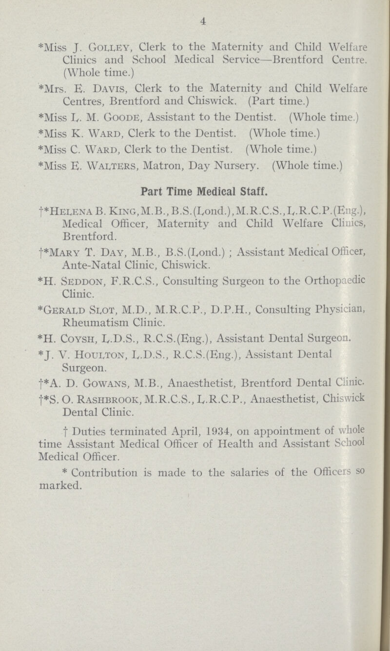 4 *Miss J. Golley, Clerk to the Maternity and Child Welfare Clinics and School Medical Service—Brentford Centre. (Whole time.) *Mrs. E. Davis, Clerk to the Maternity and Child Welfare Centres, Brentford and Chiswick. (Part time.) *Miss B. M. Goode, Assistant to the Dentist. (Whole time.) *Miss K. Ward, Clerk to the Dentist. (Whole time.) *Miss C. Ward, Clerk to the Dentist. (Whole time.) *Miss E. Walters, Matron, Day Nursery. (Whole time.) Part Time Medical Staff. †*HelenaB. King,M.B.,B.S.(Lond.),M.R.C.S.,L.R.C.P.(Eng.), Medical Officer, Maternity and Child Welfare Clinics, Brentford. †*Mary T. Day, M.B., B.S.(Lond.); Assistant Medical Officer, Ante-Natal Clinic, Chiswick. *H. Seddon, F.R.C.S., Consulting Surgeon to the Orthopaedic Clinic. *Gerald Slot, M.D., M.R.C.P., D.P.H., Consulting Physician, Rheumatism Clinic. *H. Coysh, L.D.S., R.C.S.(Eng.), Assistant Dental Surgeon. *J. V. Houlton, L.D.S., R.C.S.(Eng.), Assistant Dental Surgeon. †*A. D. Gowans, M.B., Anaesthetist, Brentford Dental Clinic. †*S. O. Rashbrook, M.R.C.S., D.R.C.P., Anaesthetist, Chiswick Dental Clinic. †Duties terminated April, 1934, on appointment of whole time Assistant Medical Officer of Health and Assistant School Medical Officer. *Contribution is made to the salaries of the Officers so marked.