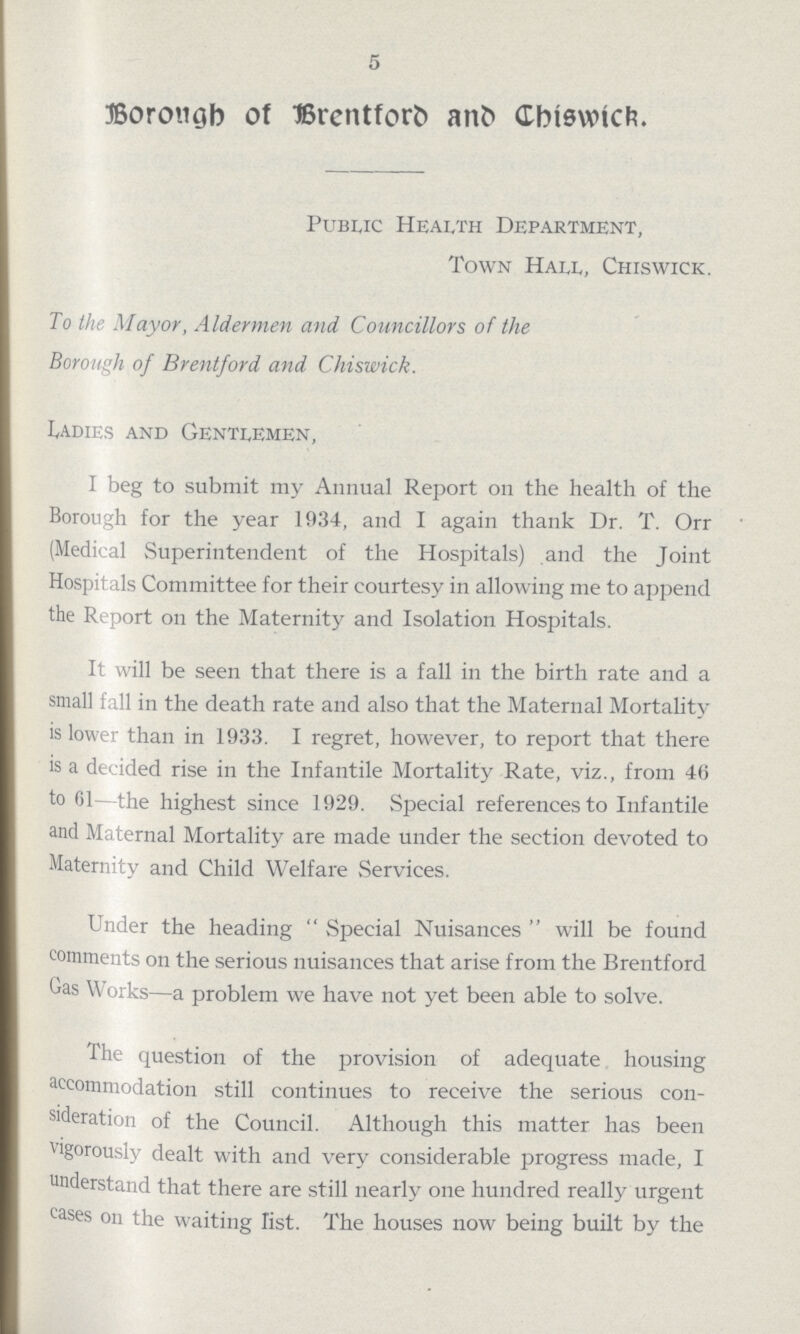5 Borough of Brentford and Chiswick. Public Health Department, Town Hall, Chiswick. To the Mayor, Aldermen and Councillors of the Borough of Brentford and Chiswick. Ladies and Gentlemen, I beg to submit my Annual Report on the health of the Borough for the year 1934, and I again thank Dr. T. Orr (Medical Superintendent of the Hospitals) and the Joint Hospitals Committee for their courtesy in allowing me to append the Report on the Maternity and Isolation Hospitals. It will be seen that there is a fall in the birth rate and a small fall in the death rate and also that the Maternal Mortality is lower than in 1933. I regret, however, to report that there is a decided rise in the Infantile Mortality Rate, viz., from 46 to 61—the highest since 1929. Special references to Infantile and Maternal Mortality are made under the section devoted to Maternity and Child Welfare Services. Under the heading Special Nuisances will be found comments on the serious nuisances that arise from the Brentford Gas Works—a problem we have not yet been able to solve. The question of the provision of adequate housing accommodation still continues to receive the serious con sideration of the Council. Although this matter has been vigorously dealt with and very considerable progress made, I understand that there are still nearly one hundred really urgent cases on the waiting list. The houses now being built by the