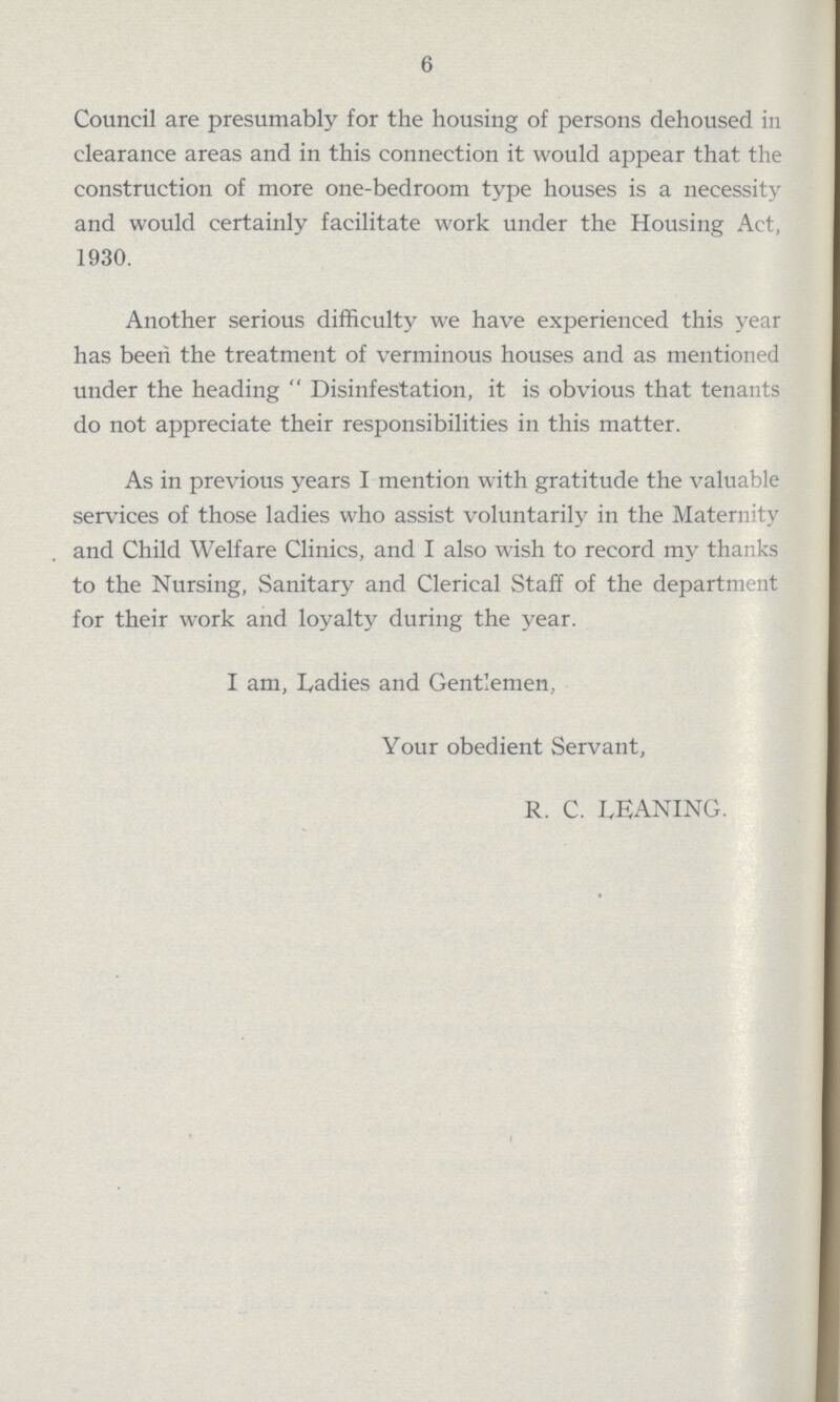 6 Council are presumably for the housing of persons dehoused in clearance areas and in this connection it would appear that the construction of more one-bedroom type houses is a necessity and would certainly facilitate work under the Housing Act, 1930. Another serious difficulty we have experienced this year has been the treatment of verminous houses and as mentioned under the heading Disinfestation, it is obvious that tenants do not appreciate their responsibilities in this matter. As in previous years I mention with gratitude the valuable services of those ladies who assist voluntarily in the Maternity and Child Welfare Clinics, and I also wish to record my thanks to the Nursing, Sanitary and Clerical Staff of the department for their work and loyalty during the year. I am, Ladies and Gentlemen, Your obedient Servant, R. C. LEANING.