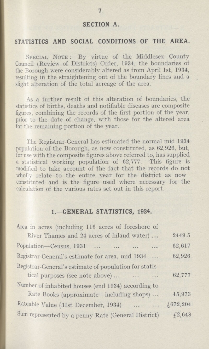 7 SECTION A, STATISTICS AND SOCIAL CONDITIONS OF THE AREA. Special Note: By virtue of the Middlesex County Council (Review of Districts) Order, 1934, the boundaries of the Borough were considerably altered as from April 1st, 1934, resulting in the straightening out of the boundary lines and a slight alteration of the total acreage of the area. As a further result of this alteration of boundaries, the statistics of births, deaths and notifiable diseases are composite figures, combining the records of the first portion of the year, prior to the date of change, with those for the altered area for the remaining portion of the year. The Registrar-General has estimated the normal mid 1934 population of the Borough, as now constituted, as 62,926, but, for use with the composite figures above referred to, has supplied a statistical working population of 62,777. This figure is modified to take account of the fact that the records do not wholly relate to the entire year for the district as now constituted and is the figure used where necessary for the calculation of the various rates set out in this report. 1.—GENERAL STATISTICS, 1934. Area in acres (including 116 acres of foreshore of River Thames and 24 acres of inland water) 2449.5 Population—Census, 1931 62,617 Registrar-General's estimate for area, mid 1934 62,926 Registrar-General's estimate of population for statis tical purposes (see note above) 62,777 Number of inhabited houses (end 1934) according to Rate Books (approximate—including shops) 15,973 Rateable Value (31st December, 1934) £672,204 Sum represented by a penny Rate (General District) £2,648