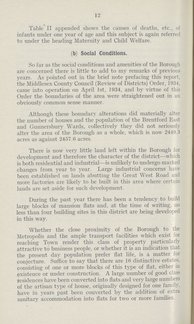 12 Table II appended shows the causes of deaths, etc., of infants under one year of age and this subject is again referred to under the heading Maternity and Child Welfare. (b) Social Conditions. So far as the social conditions and amenities of the Borough are concerned there is little to add to my remarks of previous years. As pointed out in the brief note prefacing this report, the Middlesex County Council (Review of Districts) Order, 1934, came into operation on April 1st, 1934, and by virtue of this Order the boundaries of the area were straightened out in an obviously common sense manner. Although these boundary alterations did materially alter the number of houses and the population of the Brentford East and Gunnersbury Wards, collectively they did not seriously alter the area of the Borough as a whole, which is now 2449.3 acres as against 2457.6 acres. There is now very little land left within the Borough for development and therefore the character of the district—which is both residential and industrial—is unlikely to undergo marked changes from year to year. Large industrial concerns have been established on lands abutting the Great West Road and more factories are likely to be built in this area where certain lands are set aside for such development. During the past year there has been a tendency to build large blocks of mansion flats and, at the time of writing, no less than four building sites in this district are being developed in this way. Whether the close proximity of the Borough to the Metropolis and the ample transport facilities which exist for reaching Town render this class of property particularly attractive to business people, or whether it is an indication that the present day population prefer flat life, is a matter for conjecture. Suffice to say that there are 16 distinctive estates, consisting of one or more blocks of this type of flat, either in existence or under construction. A large number of good class residences have been converted into flats and very large numbers of the artisan type of house, originally designed for one family, have in years past been converted by the addition of extra sanitary accommodation into flats for two or more families.