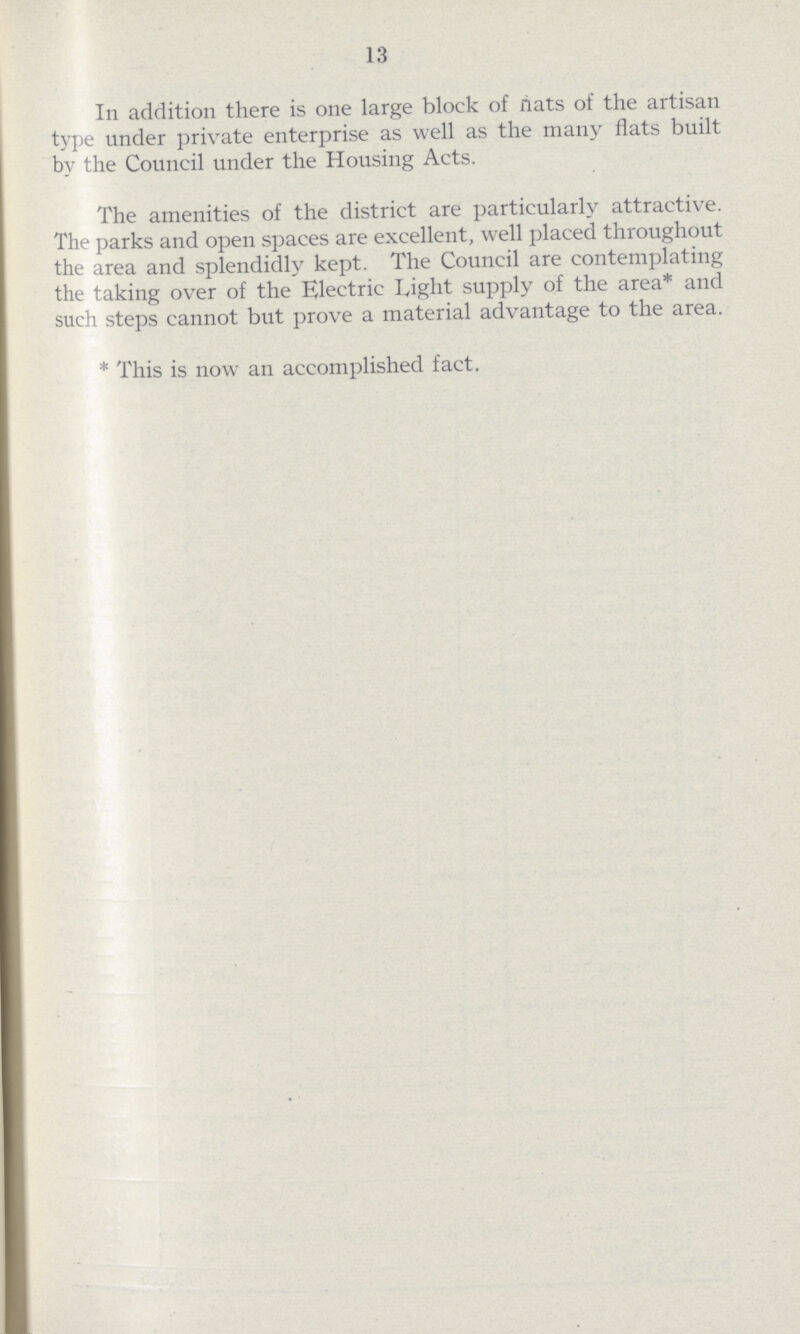 13 In addition there is one large block of nats of the artisan type under private enterprise as well as the many flats built by the Council under the Housing Acts. The amenities of the district are particularly attractive. The parks and open spaces are excellent, well placed throughout the area and splendidly kept. The Council are contemplating the taking over of the Electric Tight supply of the area* and such steps cannot but prove a material advantage to the area. *This is now an accomplished fact.