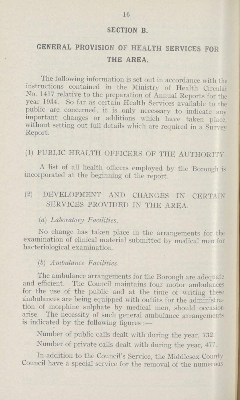 16 SECTION B. GENERAL PROVISION OF HEALTH SERVICES FOR THE AREA. The following information is set out in accordance with the instructions contained in the Ministry of Health Circular No. 1417 relative to the preparation of Annual Reports for the year 1934. So far as certain Health Services available to the public are concerned, it is only necessary to indicate any important changes or additions which have taken place, without setting out full details which are required in a Survey Report. (1) PUBLIC HEALTH OFFICERS OF THE AUTHORITY. A list of all health officers employed by the Borough is incorporated at the beginning of the report. (2) DEVELOPMENT AND CHANGES IN CERTAIN SERVICES PROVIDED IN THE AREA. (a) Laboratory Facilities. No change has taken place in the arrangements for the examination of clinical material submitted by medical men for bacteriological examination. (b) Ambulance Facilities. The ambulance arrangements for the Borough are adequate and efficient. The Council maintains four motor ambulances for the use of the public and at the time of writing these ambulances are being equipped with outfits for the administra tion of morphine sulphate by medical men, should occasion arise. The necessity of such general ambulance arrangements is indicated by the following figures:— Number of public calls dealt with during the year, 732. Number of private calls dealt with during the year, 477. In addition to the Council's Service, the Middlesex County Council have a special service for the removal of the numerous
