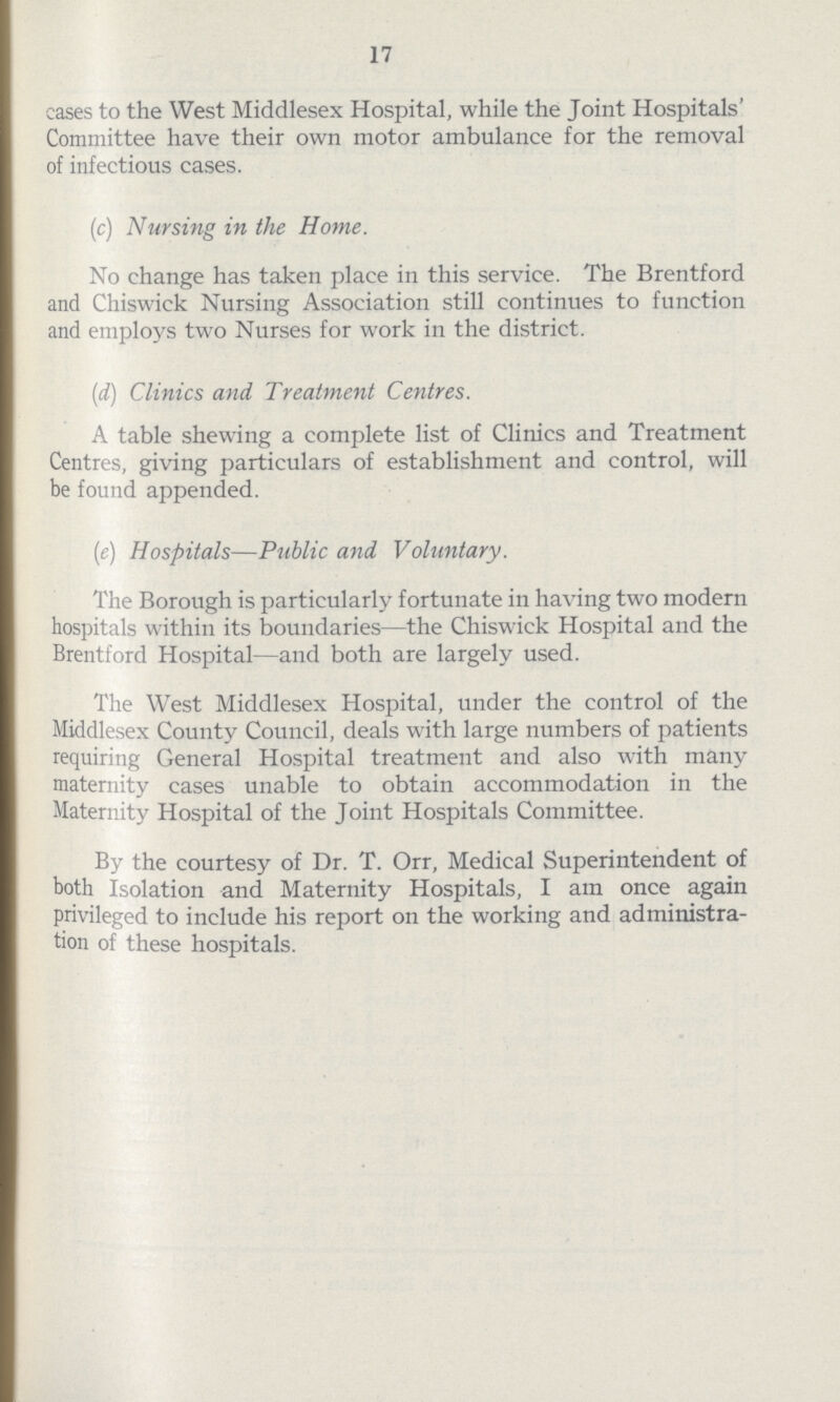 17 cases to the West Middlesex Hospital, while the Joint Hospitals' Committee have their own motor ambulance for the removal of infectious cases. (c) Nursing in the Home. No change has taken place in this service. The Brentford and Chiswick Nursing Association still continues to function and employs two Nurses for work in the district. (d) Clinics and Treatment Centres. A table shewing a complete list of Clinics and Treatment Centres, giving particulars of establishment and control, will be found appended. (e) Hospitals—Public and. Voluntary. The Borough is particularly fortunate in having two modern hospitals within its boundaries—the Chiswick Hospital and the Brentford Hospital—and both are largely used. The West Middlesex Hospital, under the control of the Middlesex County Council, deals with large numbers of patients requiring General Hospital treatment and also with many maternity cases unable to obtain accommodation in the Maternity Hospital of the Joint Hospitals Committee. By the courtesy of Dr. T. Orr, Medical Superintendent of both Isolation and Maternity Hospitals, I am once again privileged to include his report on the working and administra tion of these hospitals.