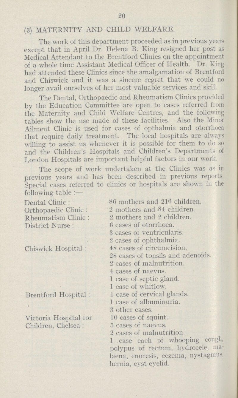 20 (3) MATERNITY AND CHILD WELFARE. The work of this department proceeded as in previous years except that in April Dr. Helena B. King resigned her post as Medical Attendant to the Brentford Clinics on the appointment of a whole time Assistant Medical Officer of Health. Dr. King had attended these Clinics since the amalgamation of Brentford and Chiswick and it was a sincere regret that we could no longer avail ourselves of her most valuable services and skill. The Dental, Orthopaedic and Rheumatism Clinics provided by the Education Committee are open to cases referred from the Maternity and Child Welfare Centres, and the following tables show the use made of these facilities. Also the Minor Ailment Clinic is used for cases of opthalmia and otorrhoea that require daily treatment. The local hospitals are always willing to assist us whenever it is possible for them to do so and the Children's Hospitals and Children's Departments of London Hospitals are important helpful factors in our work. The scope of work undertaken at the Clinics was as in previous years and has been described in previous reports. Special cases referred to clinics or hospitals are shown in the following table:— Dental Clinic: 86 mothers and 216 children. Orthopaedic Clinic: 2 mothers and 84 children. Rheumatism Clinic: 2 mothers and 2 children. District Nurse: 6 cases of otorrhoea. 3 cases of ventricularis. 2 cases of ophthalmia. Chiswick Hospital: 48 cases of circumcision. 28 cases of tonsils and adenoids. 2 cases of malnutrition. 4 cases of naevus. 1 case of septic gland. 1 case of whitlow. Brentford Hospital: 1 case of cervical glands. 1 case of albuminuria. 3 other cases. Victoria Hospital for 10 cases of squint. Children, Chelsea: 5 cases of naevus. 2 cases of malnutrition. 1 case each of whooping cough, polypus of rectum, hydrocele, ma laena, enuresis, eczema, nystagmus, hernia, cyst eyelid.