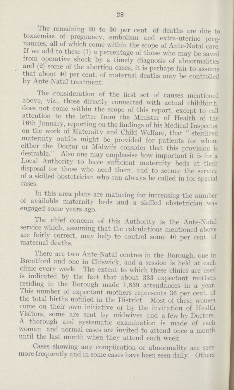 28 The remaining 20 to 30 per cent. of deaths are due to toxaemias of pregnancy, embolism and extra-uterine preg nancies, all of which come within the scope of Ante-Natal care. If we add to these (1) a percentage of those who may be saved from operative shock by a timely diagnosis of abnormalities and (2) some of the abortion cases, it is perhaps fair to assume that about 40 per cent. of maternal deaths may be controlled by Ante-Natal treatment. The consideration of the first set of causes mentioned above, viz., those directly connected with actual childbirth, does not come within the scope of this report, except to call attention to the letter from the Minister of Health of the 16th January, reporting on the findings of his Medical Inspector on the work of Maternity and Child Welfare, that sterilized maternity outfits might be provided for patients for whom either the Doctor or Midwife consider that this provision is desirable. Also one may emphasise how important it is for a Local Authority to have sufficient maternity beds at their disposal for those who need them, and to secure the service of a skilled obstetrician who can always be called in for special cases. In this area plans are maturing for increasing the number of available maternity beds and a skilled obstetrician was engaged some years ago. The chief concern of this Authority is the Ante-Natal service which, assuming that the calculations mentioned above are fairly correct, may help to control some 40 per cent. of maternal deaths. There are two Ante-Natal centres in the Borough, one in Brentford and one in Chiswick, and a session is held at each clinic every week. The extent to which these clinics are used is indicated by the fact that about 333 expectant mothers residing in the Borough made 1,839 attendances in a year. This number of expectant mothers represents 36 per cent. of the total births notified in the District. Most of these women come on their own initiative or by the invitation of Health Visitors, some are sent by midwives and a few by Doctors. A thorough and systematic examination is made of each woman and normal cases are invited to attend once a month until the last month when they attend each week. Cases showing any complication or abnormality are seen more frequently and in some cases have been seen daily. Others