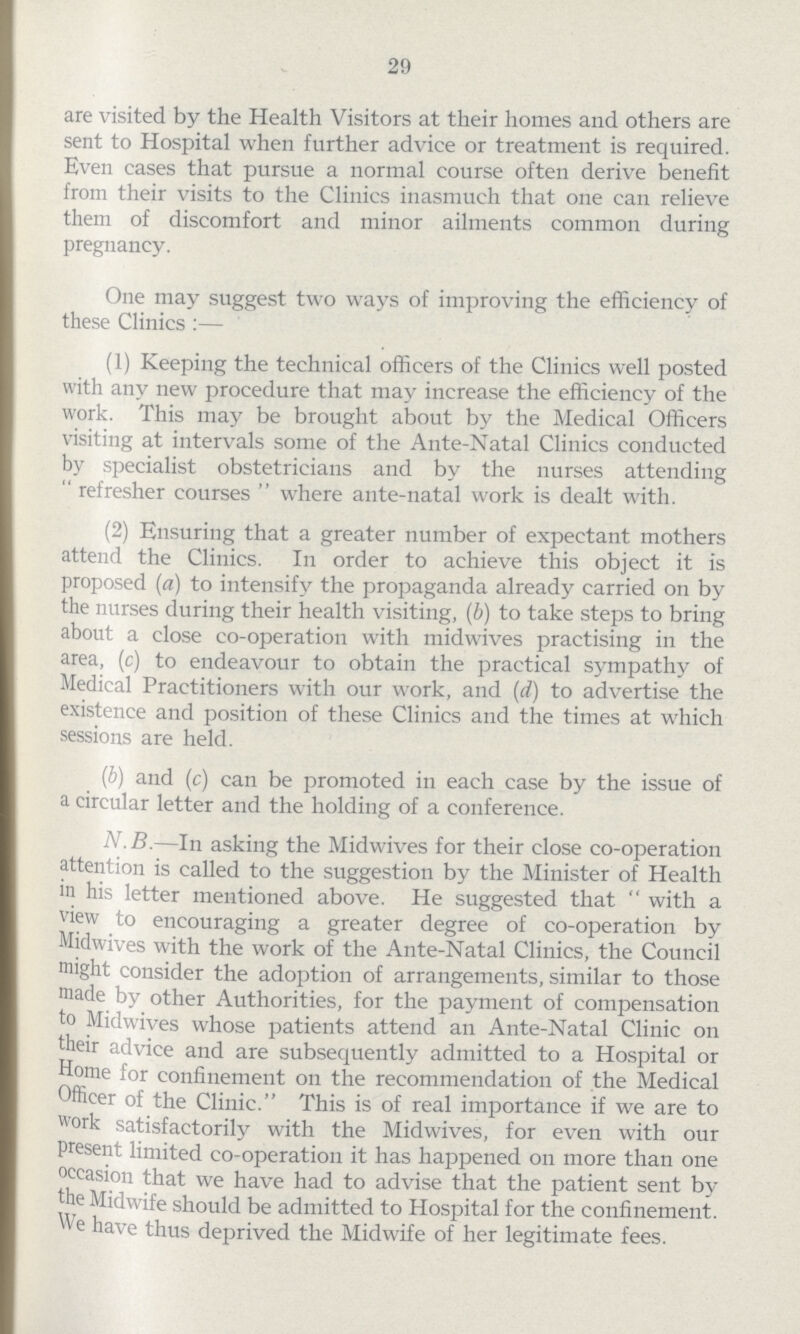 29 are visited by the Health Visitors at their homes and others are sent to Hospital when further advice or treatment is required. Even cases that pursue a normal course often derive benefit from their visits to the Clinics inasmuch that one can relieve them of discomfort and minor ailments common during pregnancy. One may suggest two ways of improving the efficiency of these Clinics:— (1) Keeping the technical officers of the Clinics well posted with any new procedure that may increase the efficiency of the work. This may be brought about by the Medical Officers visiting at intervals some of the Ante-Natal Clinics conducted by specialist obstetricians and by the nurses attending refresher courses where ante-natal work is dealt with. (2) Ensuring that a greater number of expectant mothers attend the Clinics. In order to achieve this object it is proposed (a) to intensify the propaganda already carried on by the nurses during their health visiting, (b) to take steps to bring about a close co-operation with midwives practising in the area, (c) to endeavour to obtain the practical sympathy of Medical Practitioners with our work, and (d) to advertise the existence and position of these Clinics and the times at which sessions are held. (b) and (c) can be promoted in each case by the issue of a circular letter and the holding of a conference. N.B.—In asking the Midwives for their close co-operation attention is called to the suggestion by the Minister of Health in his letter mentioned above. He suggested that with a view to encouraging a greater degree of co-operation by Midwives with the work of the Ante-Natal Clinics, the Council might consider the adoption of arrangements, similar to those made by other Authorities, for the payment of compensation to Midwives whose patients attend an Ante-Natal Clinic on their advice and are subsequently admitted to a Hospital or Home for confinement on the recommendation of the Medical Officer of the Clinic. This is of real importance if we are to work satisfactorily with the Midwives, for even with our present limited co-operation it has happened on more than one occasion that we have had to advise that the patient sent by the Midwife should be admitted to Hospital for the confinement. we have thus deprived the Midwife of her legitimate fees.