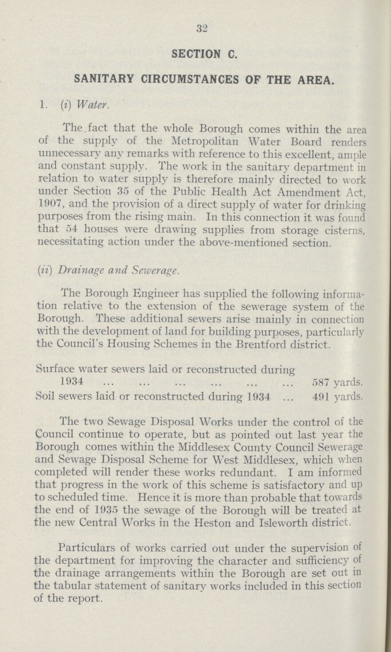32 SECTION C. SANITARY CIRCUMSTANCES OF THE AREA. 1. (i) Water. The fact that the whole Borough comes within the area of the supply of the Metropolitan Water Board renders unnecessary any remarks with reference to this excellent, ample and constant supply. The work in the sanitary department in relation to water supply is therefore mainly directed to work under Section 35 of the Public Health Act Amendment Act, 1907, and the provision of a direct supply of water for drinking purposes from the rising main. In this connection it was found that 54 houses were drawing supplies from storage cisterns, necessitating action under the above-mentioned section. (ii) Drainage and Sewerage. The Borough Engineer has supplied the following informa tion relative to the extension of the sewerage system of the Borough. These additional sewers arise mainly in connection with the development of land for building purposes, particularly the Council's Housing Schemes in the Brentford district. Surface water sewers laid or reconstructed during 1934 587 yards. Soil sewers laid or reconstructed during 1934 ... 491 yards. The two Sewage Disposal Works under the control of the Council continue to operate, but as pointed out last year the Borough comes within the Middlesex County Council Sewerage and Sewage Disposal Scheme for West Middlesex, which when completed will render these works redundant. I am informed that progress in the work of this scheme is satisfactory and up to scheduled time. Hence it is more than probable that towards the end of 1935 the sewage of the Borough will be treated at the new Central Works in the Heston and Isleworth district. Particulars of works carried out under the supervision of the department for improving the character and sufficiency of the drainage arrangements within the Borough are set out in the tabular statement of sanitary works included in this section of the report.