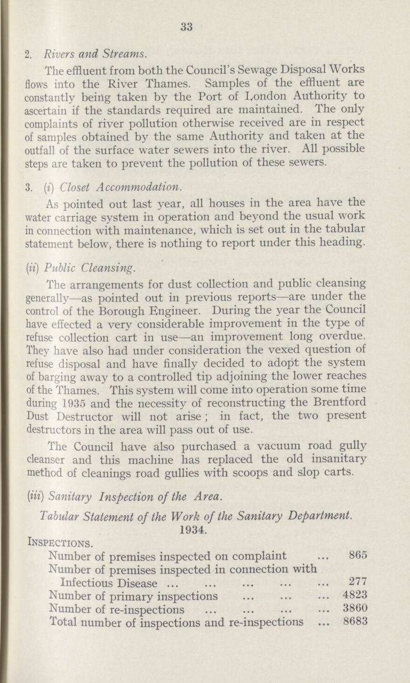 33 2. Rivers and Streams. The effluent from both the Council's Sewage Disposal Works flows into the River Thames. Samples of the effluent are constantly being taken by the Port of London Authority to ascertain if the standards required are maintained. The only complaints of river pollution otherwise received are in respect of samples obtained by the same Authority and taken at the outfall of the surface water sewers into the river. All possible steps are taken to prevent the pollution of these sewers. 3. (i) Closet Accommodation. As pointed out last year, all houses in the area have the water carriage system in operation and beyond the usual work in connection with maintenance, which is set out in the tabular statement below, there is nothing to report under this heading. (ii) Public Cleansing. The arrangements for dust collection and public cleansing generally—as pointed out in previous reports—are under the control of the Borough Engineer. During the year the Council have effected a very considerable improvement in the type of refuse collection cart in use—an improvement long overdue. They have also had under consideration the vexed question of refuse disposal and have finally decided to adopt the system of barging away to a controlled tip adjoining the lower reaches of the Thames. This system will come into operation some time during 1935 and the necessity of reconstructing the Brentford Dust Destructor will not arise ; in fact, the two present destructors in the area will pass out of use. The Council have also purchased a vacuum road gully cleanser and this machine has replaced the old insanitary method of cleanings road gullies with scoops and slop carts. (iii) Sanitary Inspection of the Area. Tabular Statement of the Work of the Sanitary Department. 1934. Inspections. Number of premises inspected on complaint 865 Number of premises inspected in connection with Infectious Disease 277 Number of primary inspections 4823 Number of re-inspections 3860 Total number of inspections and re-inspections 8683
