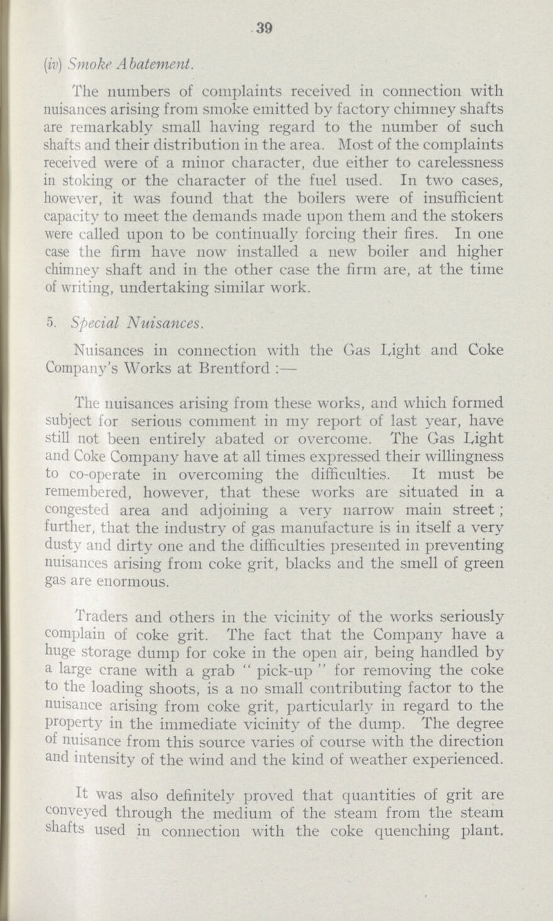 39 (iv) Smoke Abatement. The numbers of complaints received in connection with nuisances arising from smoke emitted by factory chimney shafts are remarkably small having regard to the number of such shafts and their distribution in the area. Most of the complaints received were of a minor character, due either to carelessness in stoking or the character of the fuel used. In two cases, however, it was found that the boilers were of insufficient capacity to meet the demands made upon them and the stokers were called upon to be continually forcing their fires. In one case the firm have now installed a new boiler and higher chimney shaft and in the other case the firm are, at the time of writing, undertaking similar work. 5. Special Nuisances. Nuisances in connection with the Gas Light and Coke Company's Works at Brentford :— The nuisances arising from these works, and which formed subject for serious comment in my report of last year, have still not been entirely abated or overcome. The Gas Light and Coke Company have at all times expressed their willingness to co-operate in overcoming the difficulties. It must be remembered, however, that these works are situated in a congested area and adjoining a very narrow main street; further, that the industry of gas manufacture is in itself a very dusty and dirty one and the difficulties presented in preventing nuisances arising from coke grit, blacks and the smell of green gas are enormous. Traders and others in the vicinity of the works seriously complain of coke grit. The fact that the Company have a huge storage dump for coke in the open air, being handled by a large crane with a grab pick-up for removing the coke to the loading shoots, is a no small contributing factor to the nuisance arising from coke grit, particularly in regard to the property in the immediate vicinity of the dump. The degree of nuisance from this source varies of course with the direction and intensity of the wind and the kind of weather experienced. It was also definitely proved that quantities of grit are conveyed through the medium of the steam from the steam shafts used in connection with the coke quenching plant.